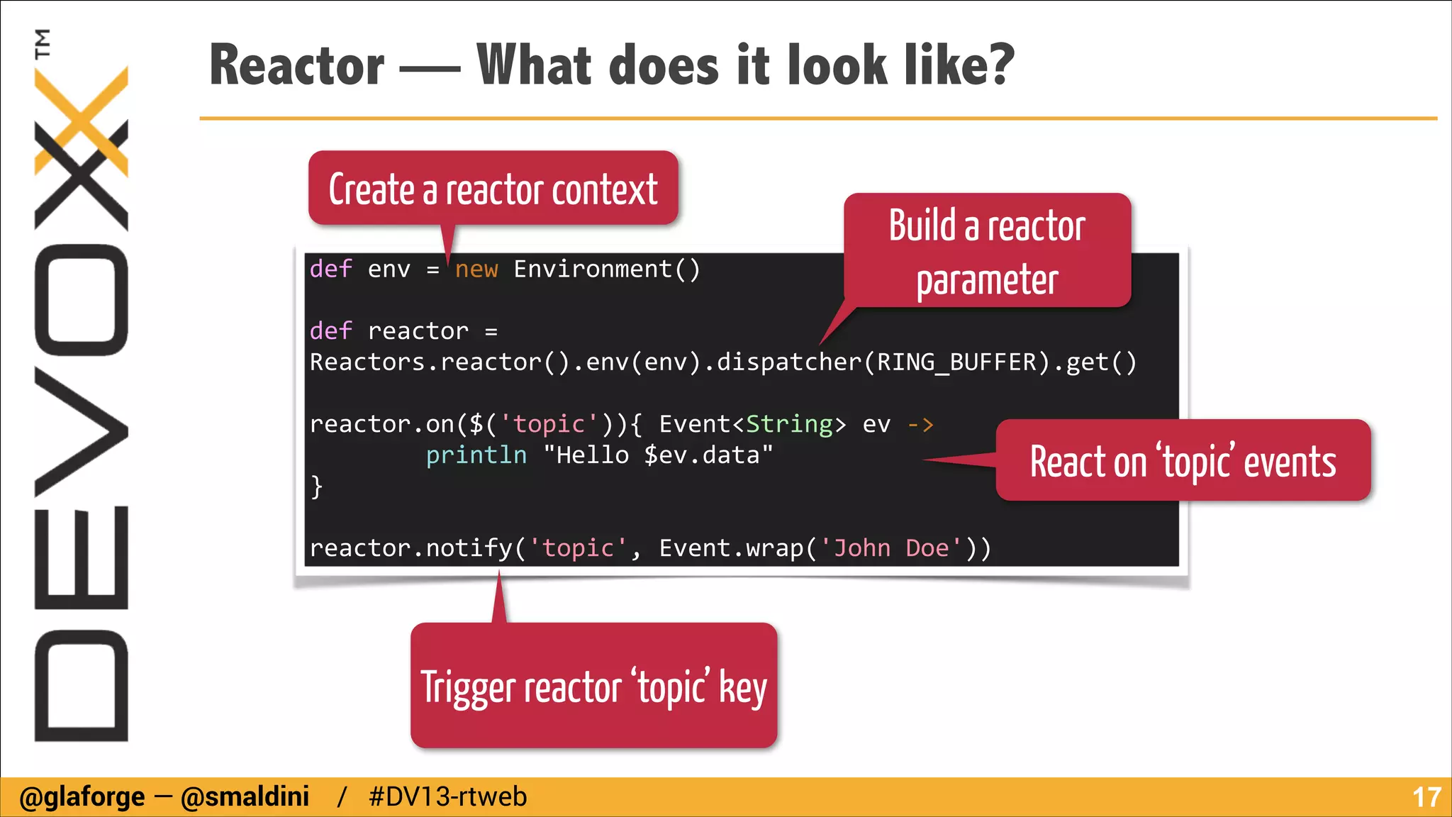 Reactor — What does it look like?
Create a reactor context
def	
  env	
  =	
  new	
  Environment()	
  
!

Build a reactor
parameter

def	
  reactor	
  =	
  
Reactors.reactor().env(env).dispatcher(RING_BUFFER).get()	
  
!

reactor.on($('topic')){	
  Event<String>	
  ev	
  -­‐>	
  
	
  	
  	
  	
  	
  	
  	
  	
  println	
  "Hello	
  $ev.data"	
  
}	
  

React on ‘topic’ events

!

reactor.notify('topic',	
  Event.wrap('John	
  Doe'))

Trigger reactor ‘topic’ key
@glaforge — @smaldini / #DV13-rtweb

!17

 