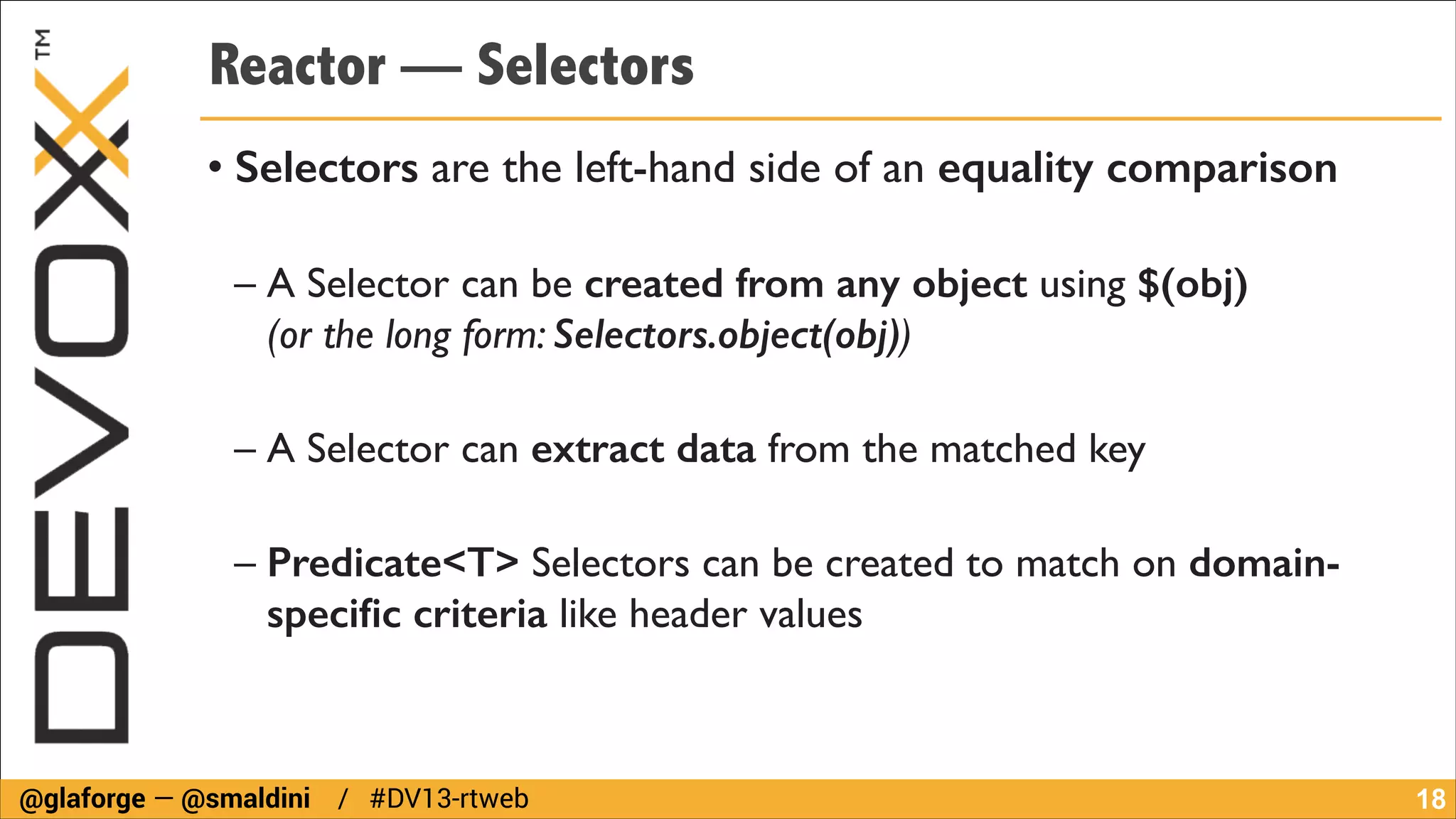 Reactor — Selectors
• Selectors are the left-hand side of an equality comparison	

!

– A Selector can be created from any object using $(obj)  
(or the long form: Selectors.object(obj))	

!

– A Selector can extract data from the matched key	

!

– Predicate<T> Selectors can be created to match on domainspeciﬁc criteria like header values

@glaforge — @smaldini / #DV13-rtweb

!18

 