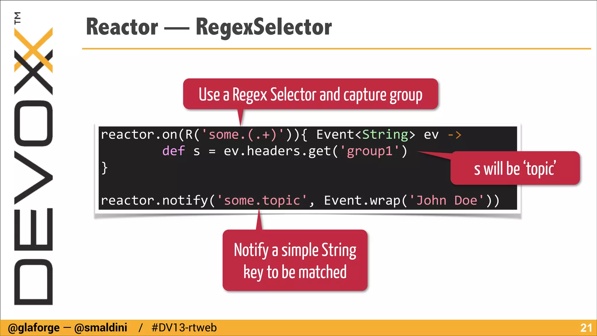 Reactor — RegexSelector
Use a Regex Selector and capture group
reactor.on(R('some.(.+)')){	
  Event<String>	
  ev	
  -­‐>	
  
	
  	
  	
  	
  	
  	
  	
  	
  def	
  s	
  =	
  ev.headers.get('group1')	
  
}	
  	
  	
  	
  	
  	
  	
  	
  	
  	
  	
  	
  	
  	
  	
  	
  
s will be ‘topic’
!

reactor.notify('some.topic',	
  Event.wrap('John	
  Doe'))

Notify a simple String
key to be matched
@glaforge — @smaldini / #DV13-rtweb

!21

 