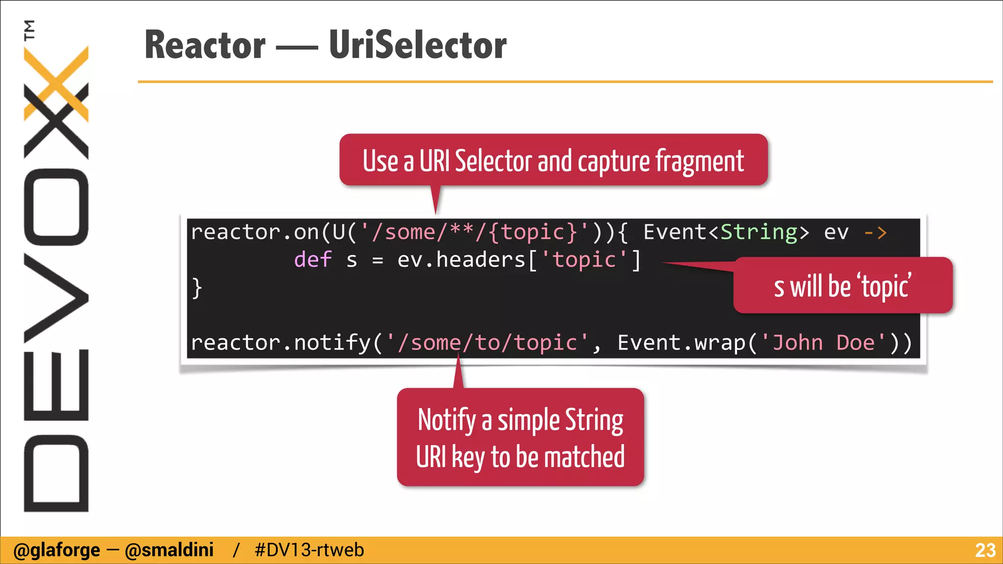 Reactor — UriSelector
Use a URI Selector and capture fragment
reactor.on(U('/some/**/{topic}')){	
  Event<String>	
  ev	
  -­‐>	
  
	
  	
  	
  	
  	
  	
  	
  	
  def	
  s	
  =	
  ev.headers['topic']	
  
}	
  	
  	
  	
  	
  	
  	
  	
  
s will be ‘topic’
!

reactor.notify('/some/to/topic',	
  Event.wrap('John	
  Doe'))

Notify a simple String
URI key to be matched
@glaforge — @smaldini / #DV13-rtweb

!23

 