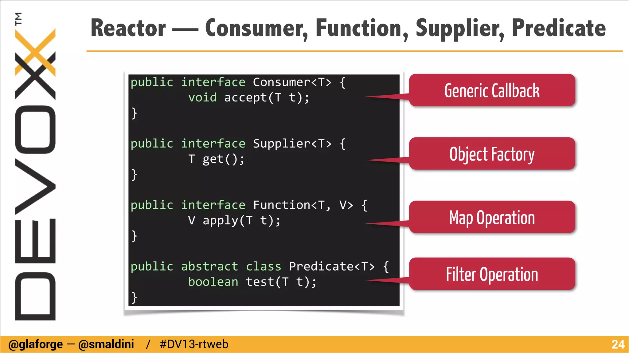Reactor — Consumer, Function, Supplier, Predicate
public	
  interface	
  Consumer<T>	
  {	
  
	
  	
  	
  	
  	
  	
  	
  	
  void	
  accept(T	
  t);	
  	
  
}	
  	
  	
  	
  	
  	
  	
  	
  

Generic Callback

!

public	
  interface	
  Supplier<T>	
  {	
  	
  
	
  	
  	
  	
  	
  	
  	
  	
  T	
  get();	
  	
  	
  
}	
  

Object Factory

!

public	
  interface	
  Function<T,	
  V>	
  {	
  
	
  	
  	
  	
  	
  	
  	
  	
  V	
  apply(T	
  t);	
  
}	
  	
  	
  	
  	
  	
  	
  	
  

Map Operation

!

public	
  abstract	
  class	
  Predicate<T>	
  {	
  	
  
	
  	
  	
  	
  	
  	
  	
  	
  boolean	
  test(T	
  t);	
  	
  
}	
  	
  	
  
@glaforge — @smaldini / #DV13-rtweb

Filter Operation

!24

 
