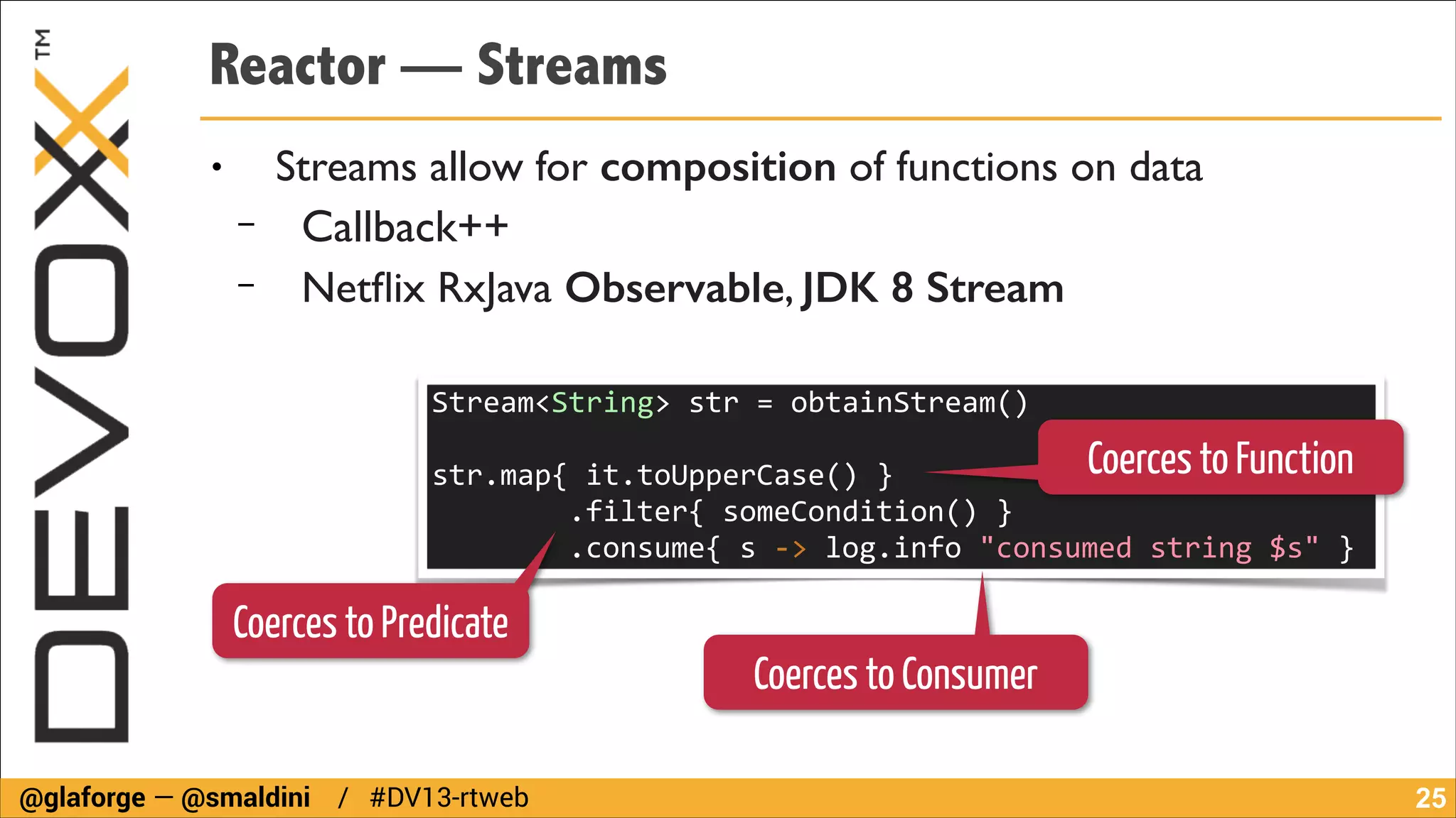 Reactor — Streams
●

−
−

Streams allow for composition of functions on data	

Callback++	

Netﬂix RxJava Observable, JDK 8 Stream
Stream<String>	
  str	
  =	
  obtainStream()	
  

Coerces to Function

!

str.map{	
  it.toUpperCase()	
  }	
  
	
  	
  	
  	
  	
  	
  	
  	
  .filter{	
  someCondition()	
  }	
  
	
  	
  	
  	
  	
  	
  	
  	
  .consume{	
  s	
  -­‐>	
  log.info	
  "consumed	
  string	
  $s"	
  }

Coerces to Predicate

@glaforge — @smaldini / #DV13-rtweb

Coerces to Consumer
!25

 