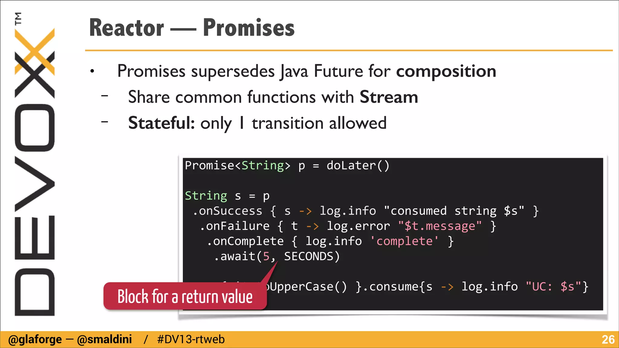 Reactor — Promises
●

−
−

Promises supersedes Java Future for composition	

Share common functions with Stream
Stateful: only 1 transition allowed
Promise<String>	
  p	
  =	
  doLater()	
  
!

String	
  s	
  =	
  p	
  
	
  .onSuccess	
  {	
  s	
  -­‐>	
  log.info	
  "consumed	
  string	
  $s"	
  }	
  
	
  	
  .onFailure	
  {	
  t	
  -­‐>	
  log.error	
  "$t.message"	
  }	
  
	
  	
  	
  .onComplete	
  {	
  log.info	
  'complete'	
  }	
  
	
  	
  	
  	
  .await(5,	
  SECONDS)	
  
!

p.map{	
  it.toUpperCase()	
  }.consume{s	
  -­‐>	
  log.info	
  "UC:	
  $s"}	
  

Block for a return value
@glaforge — @smaldini / #DV13-rtweb

!26

 