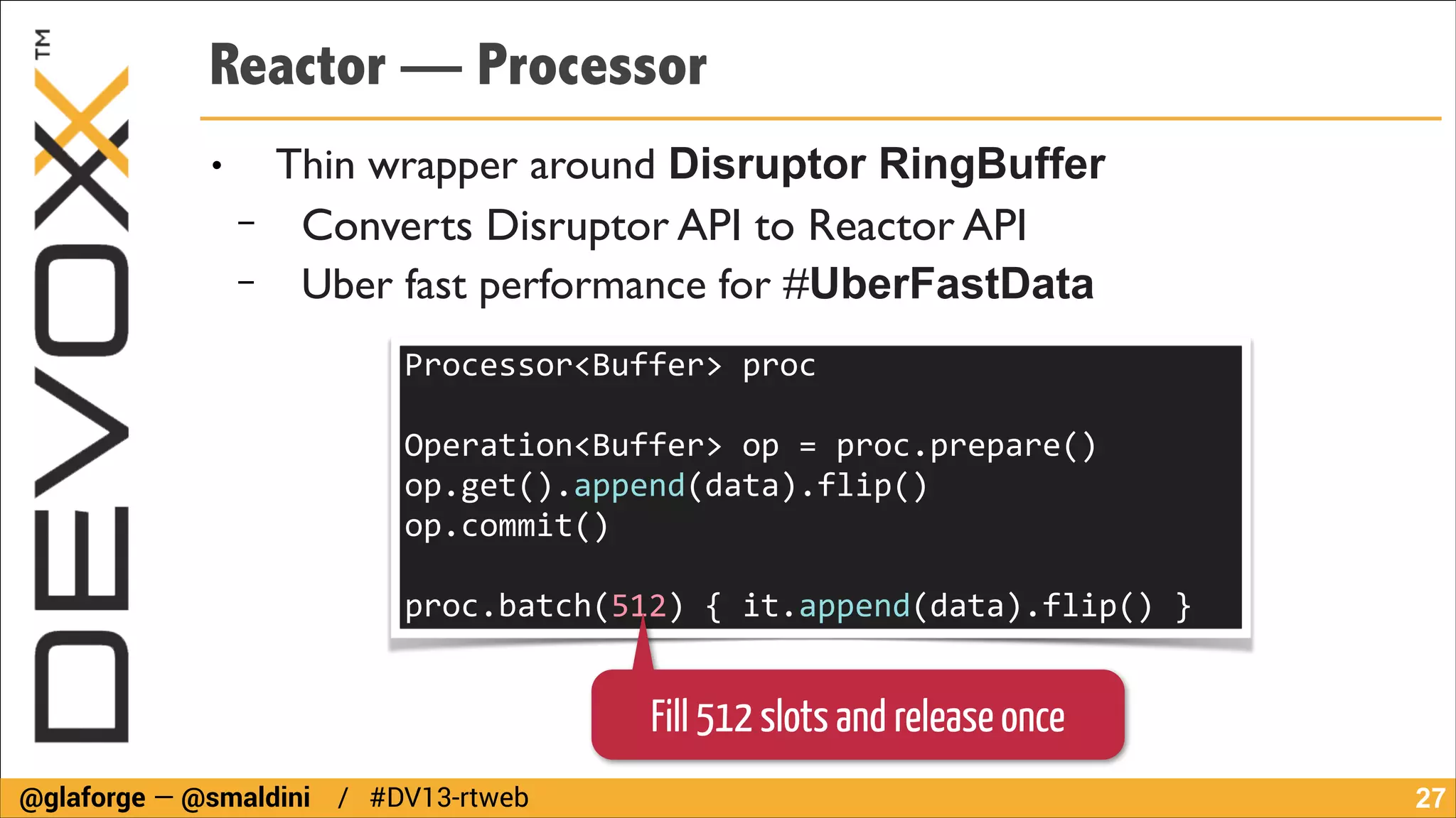 Reactor — Processor
●

−
−

Thin wrapper around Disruptor RingBuffer
Converts Disruptor API to Reactor API	

Uber fast performance for #UberFastData
Processor<Buffer>	
  proc	
  
!

Operation<Buffer>	
  op	
  =	
  proc.prepare()	
  
op.get().append(data).flip()	
  
op.commit()	
  
!

proc.batch(512)	
  {	
  it.append(data).flip()	
  }

Fill 512 slots and release once
@glaforge — @smaldini / #DV13-rtweb

!27

 