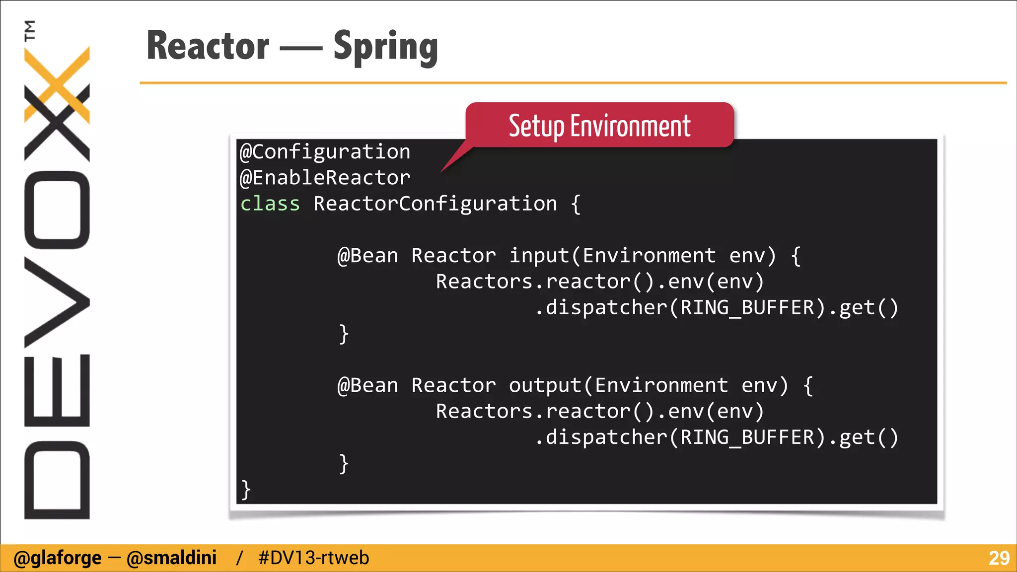 Reactor — Spring
Setup Environment

@Configuration	
  
@EnableReactor	
  
class	
  ReactorConfiguration	
  {	
  
!

	
  	
  	
  	
  	
  	
  	
  	
  @Bean	
  Reactor	
  input(Environment	
  env)	
  {	
  
	
  	
  	
  	
  	
  	
  	
  	
  	
  	
  	
  	
  	
  	
  	
  	
  Reactors.reactor().env(env)	
  
	
  	
  	
  	
  	
  	
  	
  	
  	
  	
  	
  	
  	
  	
  	
  	
  	
  	
  	
  	
  	
  	
  	
  	
  .dispatcher(RING_BUFFER).get()	
  
	
  	
  	
  	
  	
  	
  	
  	
  }	
  	
  	
  	
  	
  	
  	
  	
  
!

	
  	
  	
  	
  	
  	
  	
  	
  @Bean	
  Reactor	
  output(Environment	
  env)	
  {	
  
	
  	
  	
  	
  	
  	
  	
  	
  	
  	
  	
  	
  	
  	
  	
  	
  Reactors.reactor().env(env)	
  
	
  	
  	
  	
  	
  	
  	
  	
  	
  	
  	
  	
  	
  	
  	
  	
  	
  	
  	
  	
  	
  	
  	
  	
  .dispatcher(RING_BUFFER).get()	
  
	
  	
  	
  	
  	
  	
  	
  	
  }	
  	
  	
  	
  	
  	
  	
  	
  
}
@glaforge — @smaldini / #DV13-rtweb

!29

 