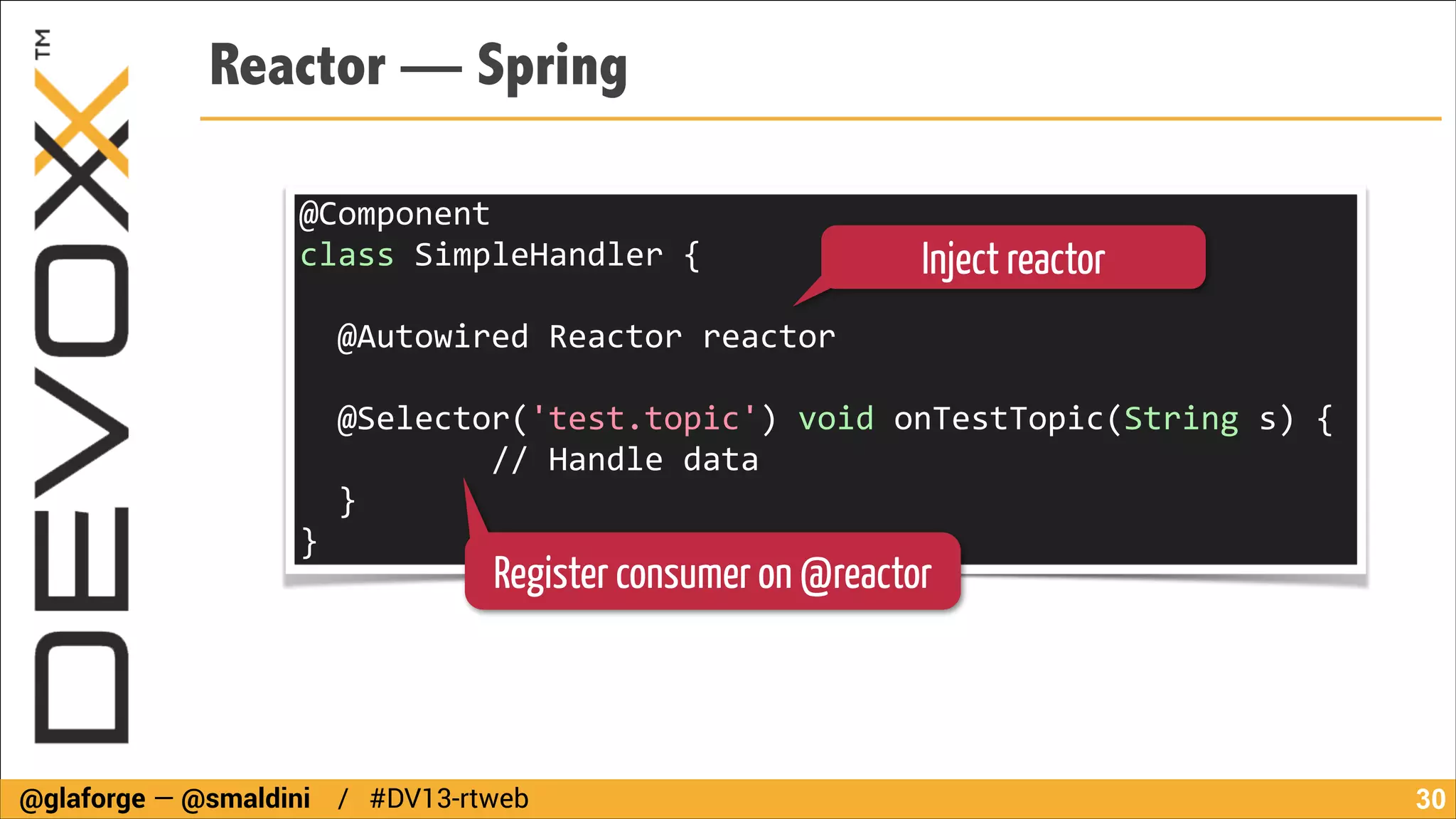 Reactor — Spring
@Component	
  
class	
  SimpleHandler	
  {	
  

Inject reactor

!

	
  	
  @Autowired	
  Reactor	
  reactor	
  
!

	
  	
  @Selector('test.topic')	
  void	
  onTestTopic(String	
  s)	
  {	
  
	
  	
  	
  	
  	
  	
  	
  	
  	
  	
  //	
  Handle	
  data	
  
	
  	
  }	
  
}

Register consumer on @reactor

@glaforge — @smaldini / #DV13-rtweb

!30

 