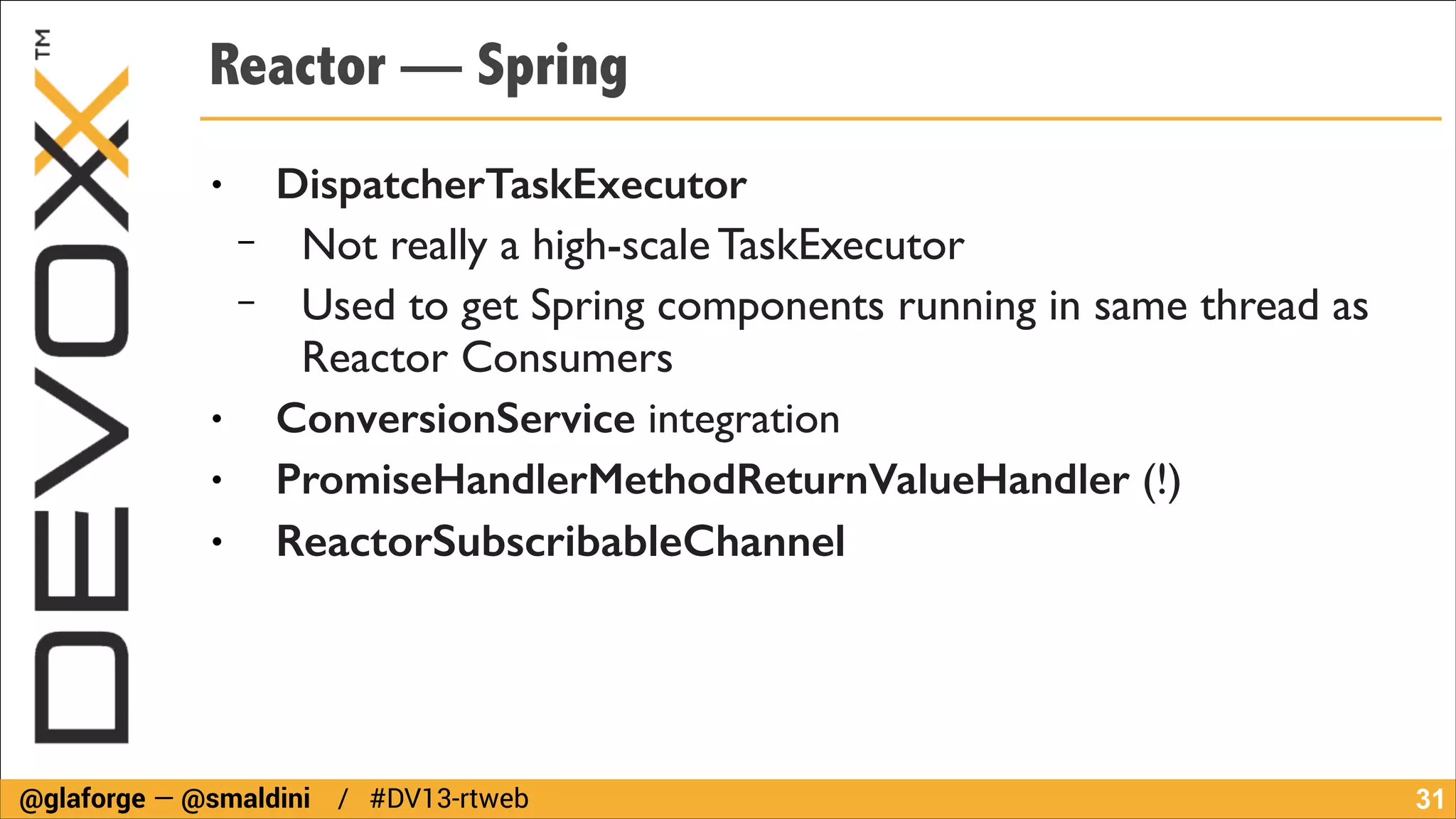 Reactor — Spring
●

−
−
●
●

●

DispatcherTaskExecutor 	

Not really a high-scale TaskExecutor	

Used to get Spring components running in same thread as
Reactor Consumers	

ConversionService integration	

PromiseHandlerMethodReturnValueHandler (!)	

ReactorSubscribableChannel

@glaforge — @smaldini / #DV13-rtweb

!31

 