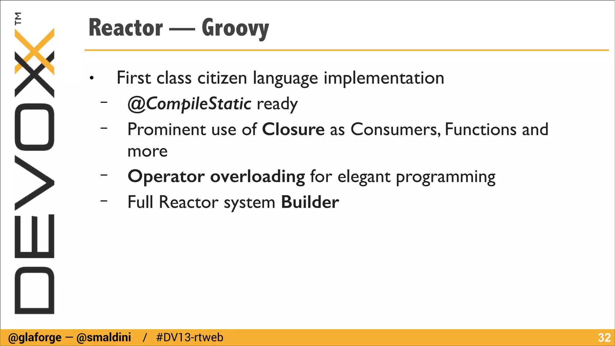 Reactor — Groovy
●

−
−
−
−

First class citizen language implementation	

@CompileStatic ready	

Prominent use of Closure as Consumers, Functions and
more	

Operator overloading for elegant programming	

Full Reactor system Builder

@glaforge — @smaldini / #DV13-rtweb

!32

 