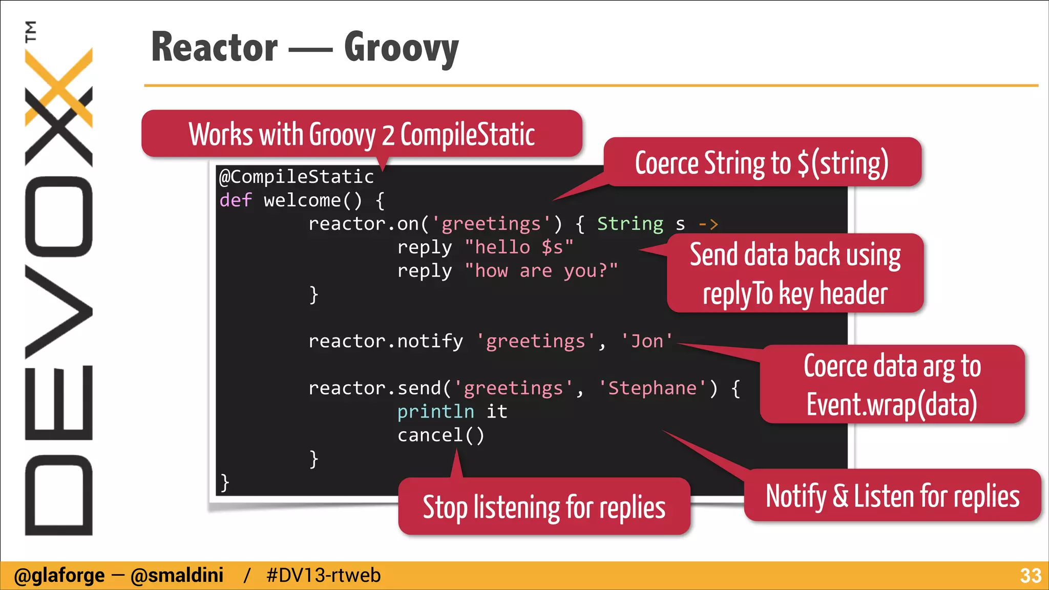 Reactor — Groovy
Works with Groovy 2 CompileStatic

Coerce String to $(string)

@CompileStatic	
  
def	
  welcome()	
  {	
  
	
  	
  	
  	
  	
  	
  	
  	
  reactor.on('greetings')	
  {	
  String	
  s	
  -­‐>	
  
	
  	
  	
  	
  	
  	
  	
  	
  	
  	
  	
  	
  	
  	
  	
  	
  reply	
  "hello	
  $s"	
  
	
  	
  	
  	
  	
  	
  	
  	
  	
  	
  	
  	
  	
  	
  	
  	
  reply	
  "how	
  are	
  you?"	
  
	
  	
  	
  	
  	
  	
  	
  	
  }	
  

Send data back using
replyTo key header

!

	
  	
  	
  	
  	
  	
  	
  	
  reactor.notify	
  'greetings',	
  'Jon'	
  
!

	
  	
  	
  	
  	
  	
  	
  	
  reactor.send('greetings',	
  'Stephane')	
  {	
  
	
  	
  	
  	
  	
  	
  	
  	
  	
  	
  	
  	
  	
  	
  	
  	
  println	
  it	
  
	
  	
  	
  	
  	
  	
  	
  	
  	
  	
  	
  	
  	
  	
  	
  	
  cancel()	
  
	
  	
  	
  	
  	
  	
  	
  	
  }	
  
}

Stop listening for replies

@glaforge — @smaldini / #DV13-rtweb

Coerce data arg to
Event.wrap(data)
Notify & Listen for replies
!33

 