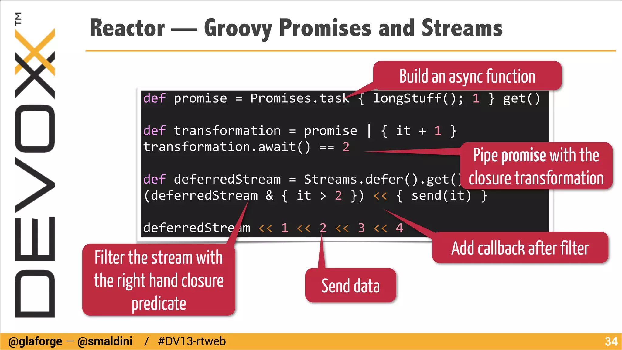 Reactor — Groovy Promises and Streams
Build an async function

def	
  promise	
  =	
  Promises.task	
  {	
  longStuff();	
  1	
  }	
  get()	
  	
  	
  	
  	
  	
  	
  	
  	
  	
  	
  
!

def	
  transformation	
  =	
  promise	
  |	
  {	
  it	
  +	
  1	
  }	
  
transformation.await()	
  ==	
  2	
  	
  	
  	
  	
  	
  

Pipe promise with the
!
def	
  deferredStream	
  =	
  Streams.defer().get()	
  	
  	
  	
  	
  	
  	
  
closure transformation
(deferredStream	
  &	
  {	
  it	
  >	
  2	
  })	
  <<	
  {	
  send(it)	
  }	
  
!

deferredStream	
  <<	
  1	
  <<	
  2	
  <<	
  3	
  <<	
  4

Filter the stream with
the right hand closure
predicate
@glaforge — @smaldini / #DV13-rtweb

Add callback after filter
Send data
!34

 