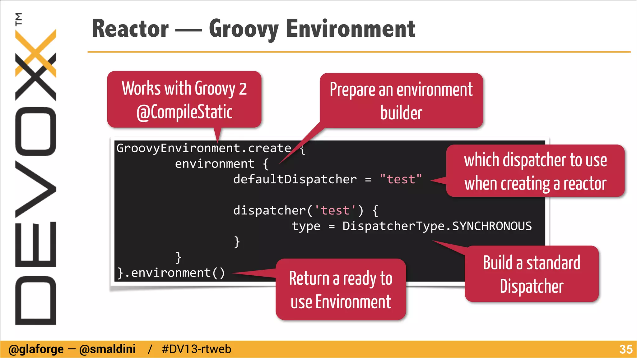 Reactor — Groovy Environment
Works with Groovy 2
@CompileStatic

Prepare an environment
builder

GroovyEnvironment.create	
  {	
  
	
  	
  	
  	
  	
  	
  	
  	
  environment	
  {	
  
	
  	
  	
  	
  	
  	
  	
  	
  	
  	
  	
  	
  	
  	
  	
  	
  defaultDispatcher	
  =	
  "test"	
  
!

which dispatcher to use
when creating a reactor

	
  	
  	
  	
  	
  	
  	
  	
  	
  	
  	
  	
  	
  	
  	
  	
  dispatcher('test')	
  {	
  
	
  	
  	
  	
  	
  	
  	
  	
  	
  	
  	
  	
  	
  	
  	
  	
  	
  	
  	
  	
  	
  	
  	
  	
  type	
  =	
  DispatcherType.SYNCHRONOUS	
  
	
  	
  	
  	
  	
  	
  	
  	
  	
  	
  	
  	
  	
  	
  	
  	
  }	
  
	
  	
  	
  	
  	
  	
  	
  	
  }	
  	
  	
  	
  	
  	
  	
  	
  
Build a standard
}.environment()

Return a ready to
use Environment

@glaforge — @smaldini / #DV13-rtweb

Dispatcher

!35

 