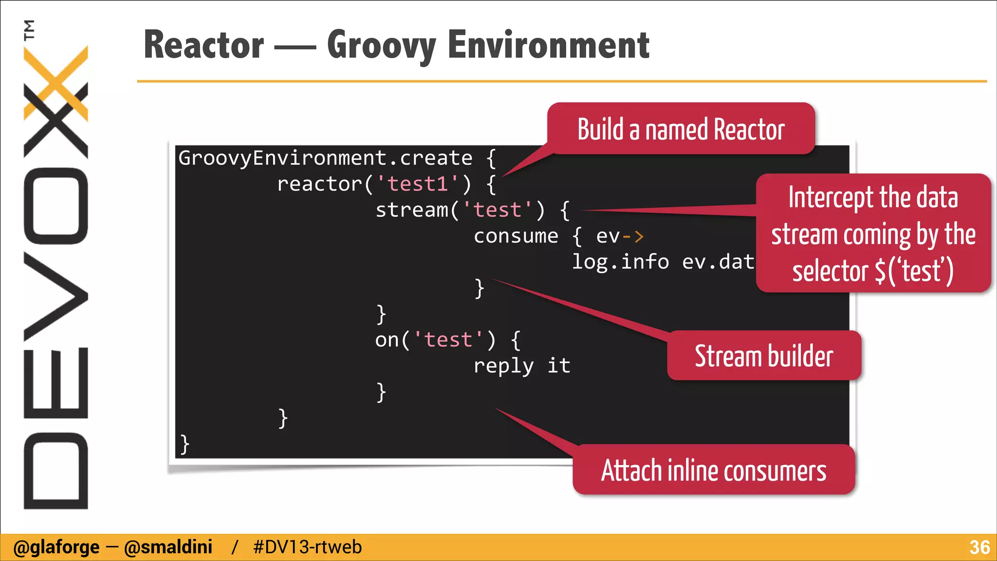 Reactor — Groovy Environment
Build a named Reactor

GroovyEnvironment.create	
  {	
  
	
  	
  	
  	
  	
  	
  	
  	
  reactor('test1')	
  {	
  
Intercept the data
	
  	
  	
  	
  	
  	
  	
  	
  	
  	
  	
  	
  	
  	
  	
  	
  stream('test')	
  {	
  	
  	
  	
  	
  	
  	
  	
  	
  	
  	
  	
  	
  	
  	
  	
  	
  
	
  	
  	
  	
  	
  	
  	
  	
  	
  	
  	
  	
  	
  	
  	
  	
  	
  	
  	
  	
  	
  	
  	
  	
  consume	
  {	
  ev-­‐>	
  	
  	
  	
  	
  	
  	
  	
  	
  	
  	
  	
  	
  	
  	
  	
  	
  	
  	
  	
  	
  	
  	
  	
  	
  	
  	
  	
  	
  
stream coming by the
	
  	
  	
  	
  	
  	
  	
  	
  	
  	
  	
  	
  	
  	
  	
  	
  	
  	
  	
  	
  	
  	
  	
  	
  	
  	
  	
  	
  	
  	
  	
  	
  log.info	
  ev.data	
  	
  	
  	
  	
  	
  	
  	
  	
  	
  	
  	
  	
  	
  	
  	
  	
  	
  	
  
selector $(‘test’)
	
  	
  	
  	
  	
  	
  	
  	
  	
  	
  	
  	
  	
  	
  	
  	
  	
  	
  	
  	
  	
  	
  	
  	
  }	
  	
  	
  	
  	
  	
  	
  	
  	
  	
  	
  	
  	
  	
  	
  	
  	
  	
  	
  	
  	
  	
  	
  
	
  	
  	
  	
  	
  	
  	
  	
  	
  	
  	
  	
  	
  	
  	
  	
  }	
  	
  	
  	
  	
  	
  	
  	
  	
  	
  	
  	
  	
  	
  	
  	
  	
  	
  	
  	
  	
  	
  	
  	
  	
  	
  	
  	
  	
  	
  	
  	
  	
  	
  	
  	
  	
  	
  	
  	
  	
  	
  	
  	
  	
  	
  	
  	
  	
  	
  
	
  	
  	
  	
  	
  	
  	
  	
  	
  	
  	
  	
  	
  	
  	
  	
  on('test')	
  {	
  
Stream builder
	
  	
  	
  	
  	
  	
  	
  	
  	
  	
  	
  	
  	
  	
  	
  	
  	
  	
  	
  	
  	
  	
  	
  	
  reply	
  it	
  
	
  	
  	
  	
  	
  	
  	
  	
  	
  	
  	
  	
  	
  	
  	
  	
  }	
  
	
  	
  	
  	
  	
  	
  	
  	
  }	
  	
  	
  	
  	
  	
  	
  	
  	
  	
  	
  	
  	
  	
  	
  	
  	
  	
  	
  	
  	
  	
  	
  	
  	
  	
  	
  	
  	
  	
  	
  	
  	
  	
  	
  	
  	
  	
  	
  	
  	
  	
  	
  	
  	
  	
  	
  	
  	
  	
  	
  	
  	
  	
  
}	
  

Attach inline consumers

@glaforge — @smaldini / #DV13-rtweb

!36

 