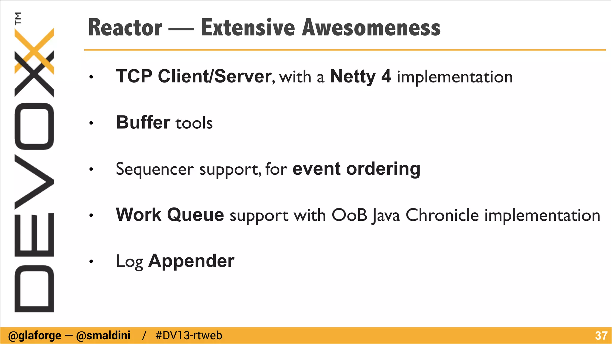 Reactor — Extensive Awesomeness
●

TCP Client/Server, with a Netty 4 implementation	


●

Buffer tools	


●

Sequencer support, for event ordering

●

Work Queue support with OoB Java Chronicle implementation	


●

Log Appender

@glaforge — @smaldini / #DV13-rtweb

!37

 