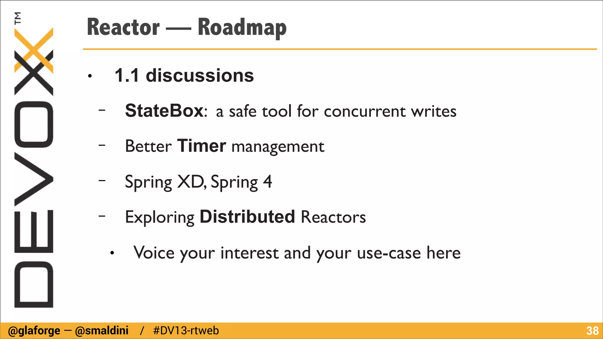 Reactor — Roadmap
1.1 discussions

●

−

StateBox: a safe tool for concurrent writes	


−

Better Timer management	


−

Spring XD, Spring 4	


−

Exploring Distributed Reactors	

●

Voice your interest and your use-case here

@glaforge — @smaldini / #DV13-rtweb

!38

 