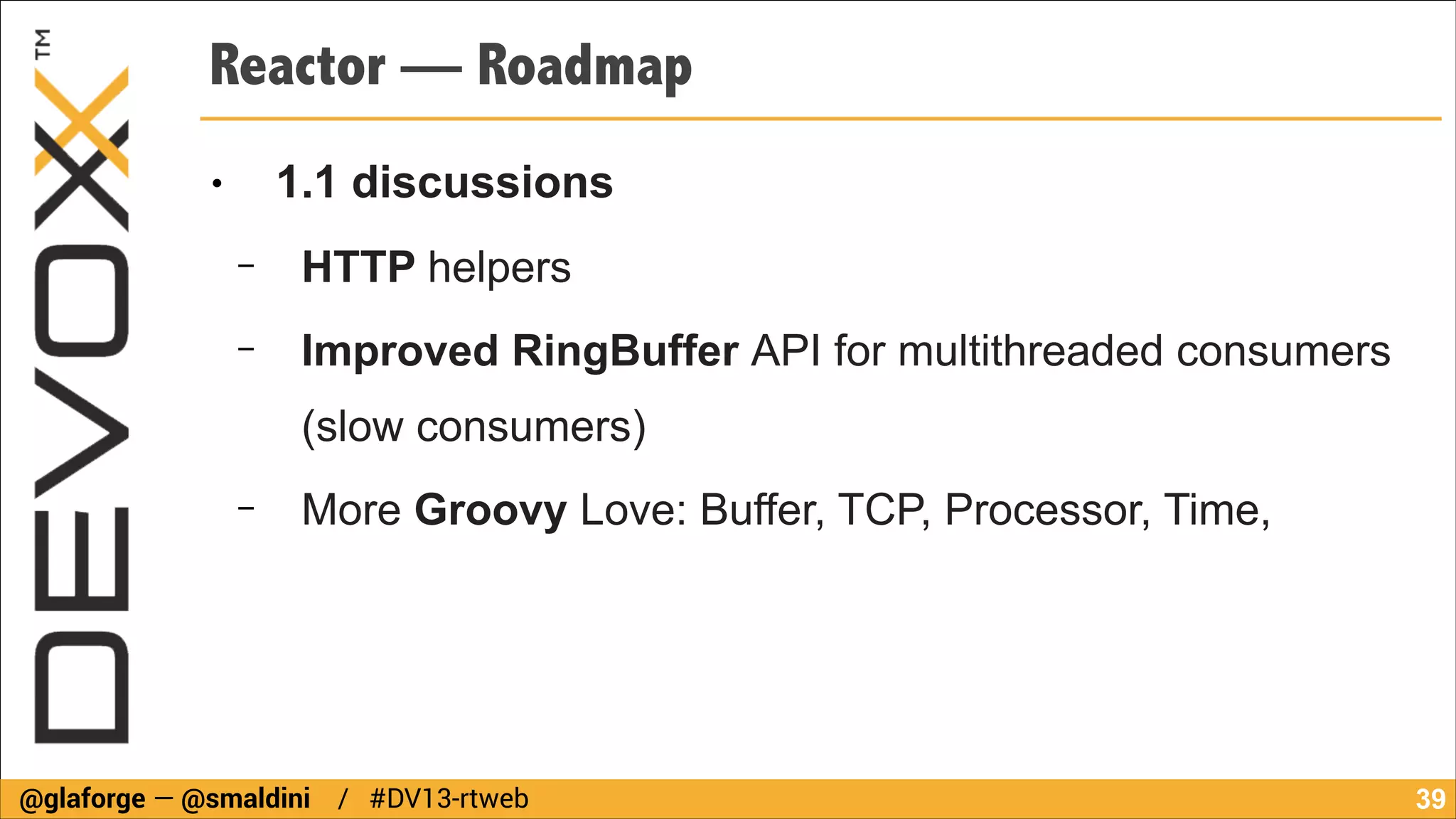 Reactor — Roadmap
1.1 discussions

●

−

HTTP helpers

−

Improved RingBuffer API for multithreaded consumers
(slow consumers)

−

More Groovy Love: Buffer, TCP, Processor, Time,

@glaforge — @smaldini / #DV13-rtweb

!39

 