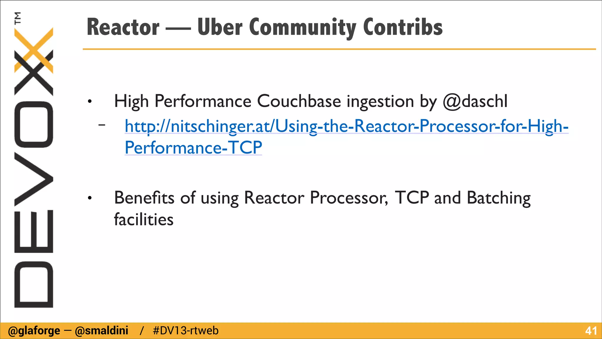Reactor — Uber Community Contribs
!

●

−

High Performance Couchbase ingestion by @daschl	

http://nitschinger.at/Using-the-Reactor-Processor-for-HighPerformance-TCP	

!

●

Beneﬁts of using Reactor Processor, TCP and Batching
facilities

@glaforge — @smaldini / #DV13-rtweb

!41

 