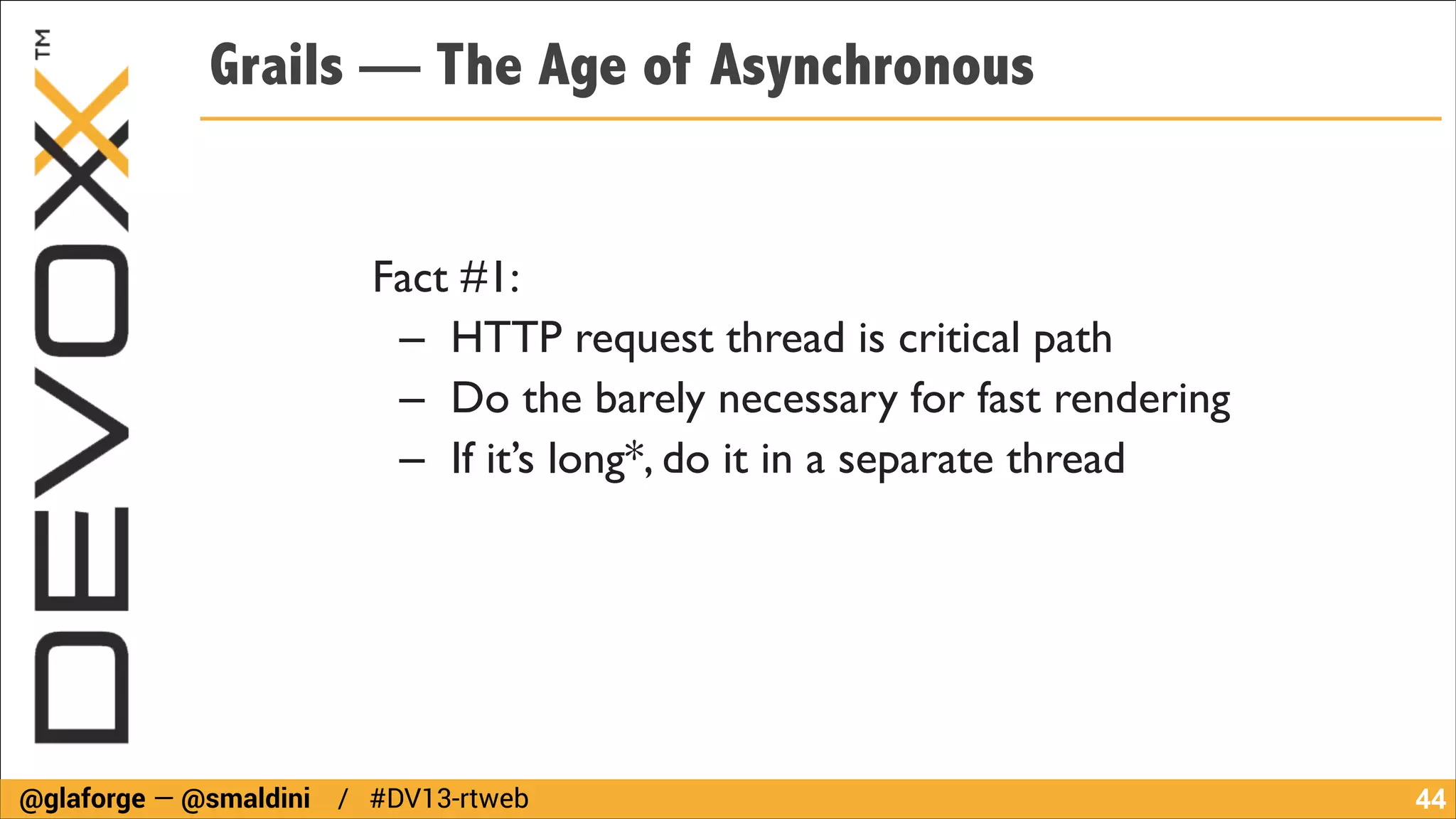 Grails — The Age of Asynchronous
Fact #1:	

– HTTP request thread is critical path	

– Do the barely necessary for fast rendering	

– If it’s long*, do it in a separate thread

@glaforge — @smaldini / #DV13-rtweb

!44

 