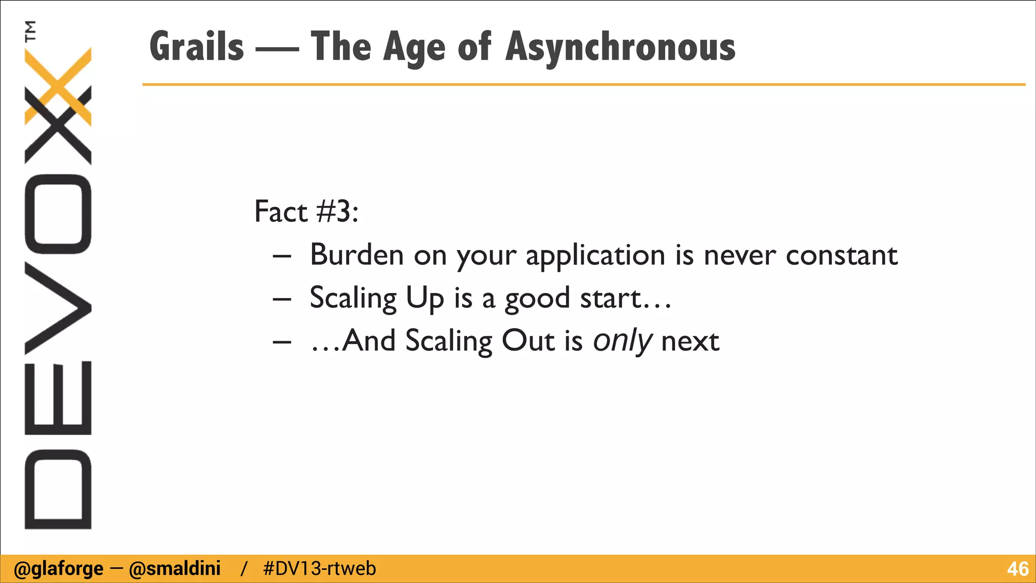 Grails — The Age of Asynchronous

Fact #3:	

– Burden on your application is never constant	

– Scaling Up is a good start…	

– …And Scaling Out is only next

@glaforge — @smaldini / #DV13-rtweb

!46

 