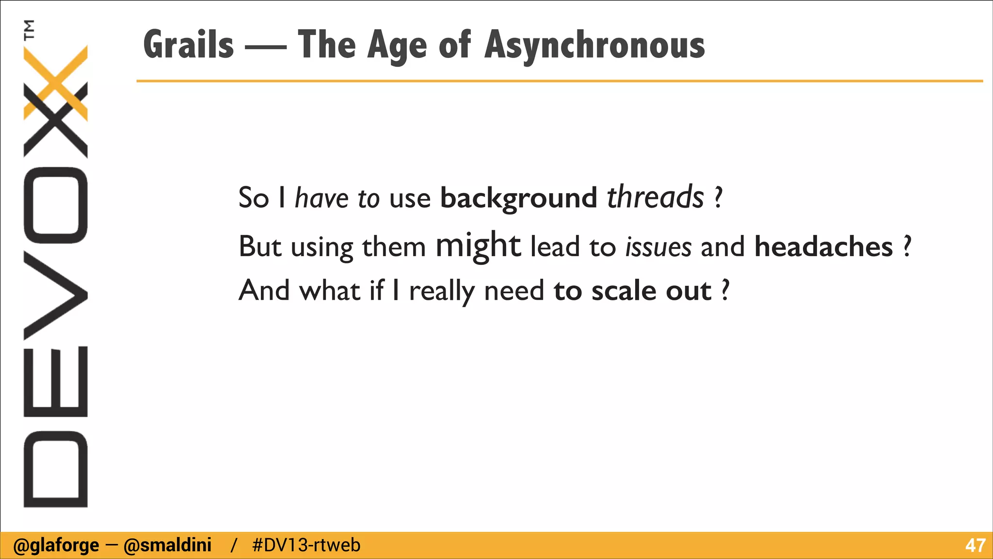 Grails — The Age of Asynchronous

So I have to use background threads ?	

But using them might lead to issues and headaches ?	

And what if I really need to scale out ?

@glaforge — @smaldini / #DV13-rtweb

!47

 