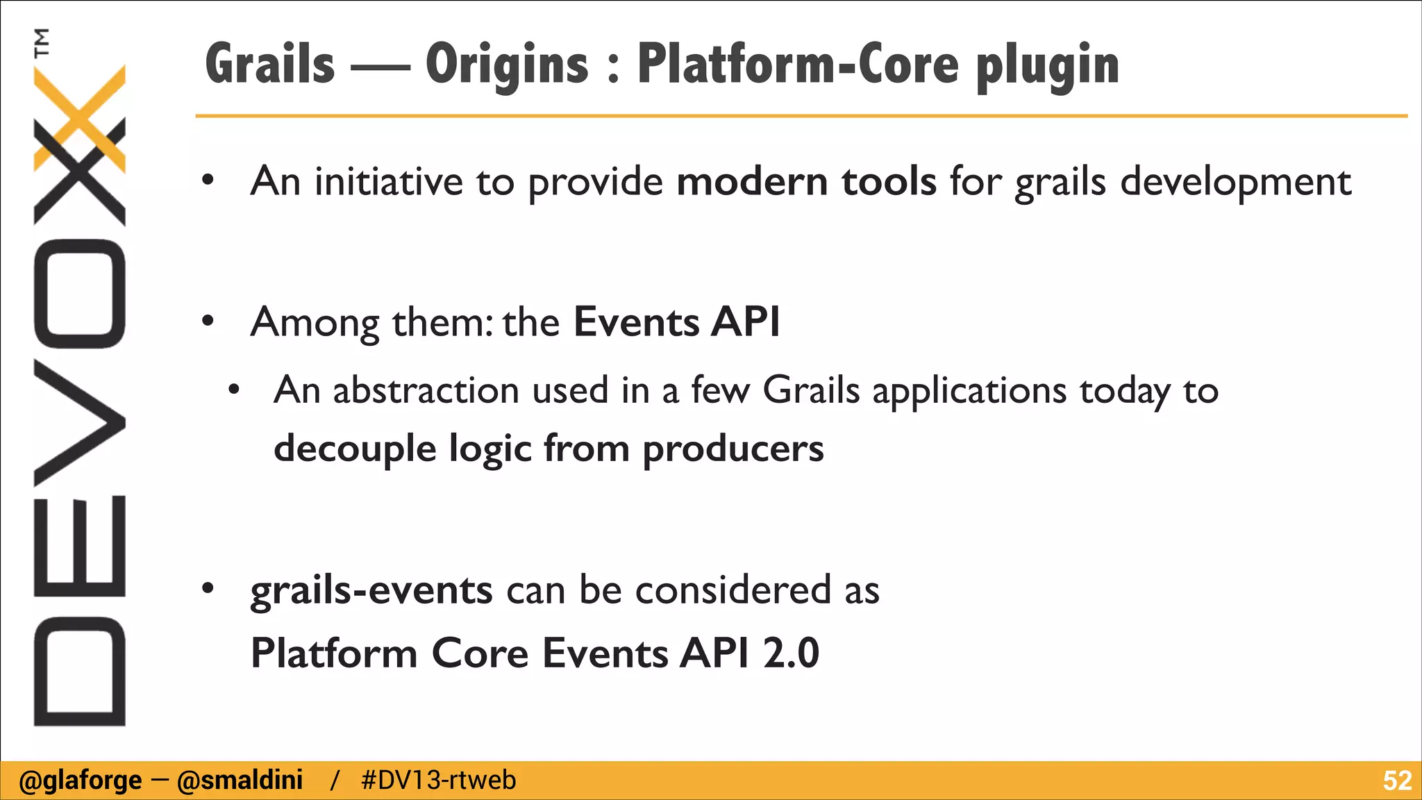 Grails — Origins : Platform-Core plugin
• An initiative to provide modern tools for grails development	

!

• Among them: the Events API	

• An abstraction used in a few Grails applications today to
decouple logic from producers
!

• grails-events can be considered as  
Platform Core Events API 2.0
@glaforge — @smaldini / #DV13-rtweb

!52

 