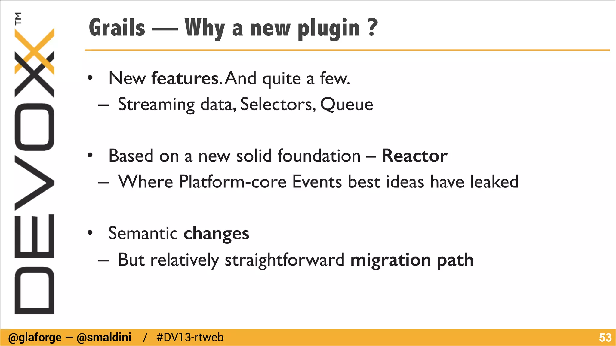 Grails — Why a new plugin ?
• New features. And quite a few.	

– Streaming data, Selectors, Queue	

!

• Based on a new solid foundation – Reactor
– Where Platform-core Events best ideas have leaked	

!

• Semantic changes
– But relatively straightforward migration path

@glaforge — @smaldini / #DV13-rtweb

!53

 