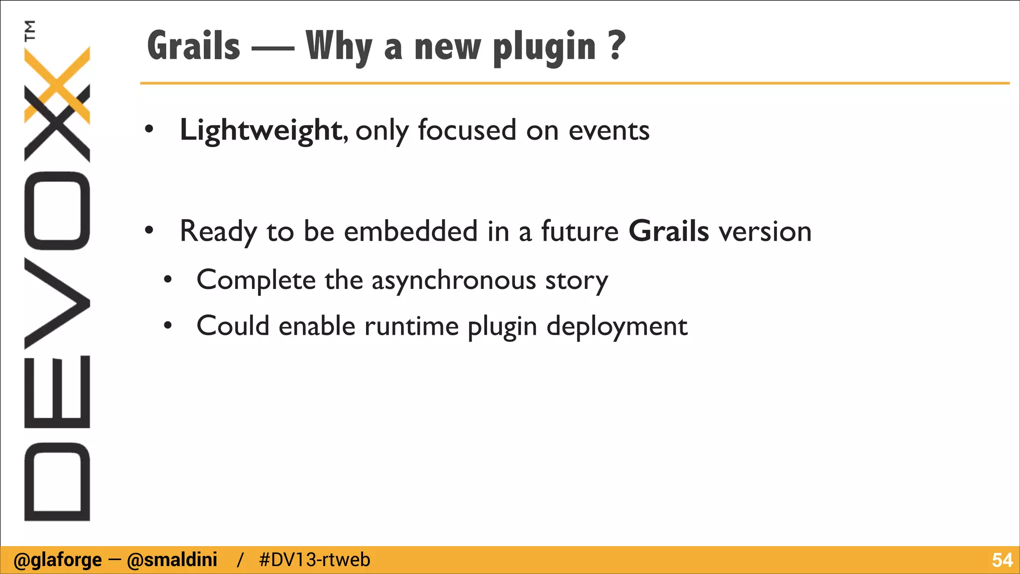 Grails — Why a new plugin ?
• Lightweight, only focused on events	

!

• Ready to be embedded in a future Grails version	

• Complete the asynchronous story	

• Could enable runtime plugin deployment

@glaforge — @smaldini / #DV13-rtweb

!54

 