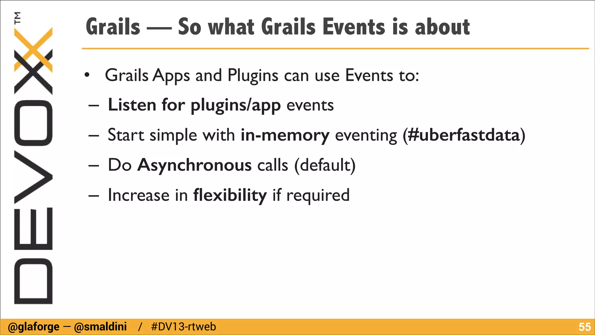 Grails — So what Grails Events is about
• Grails Apps and Plugins can use Events to:	

– Listen for plugins/app events	

– Start simple with in-memory eventing (#uberfastdata)	

– Do Asynchronous calls (default)	

– Increase in ﬂexibility if required

@glaforge — @smaldini / #DV13-rtweb

!55

 