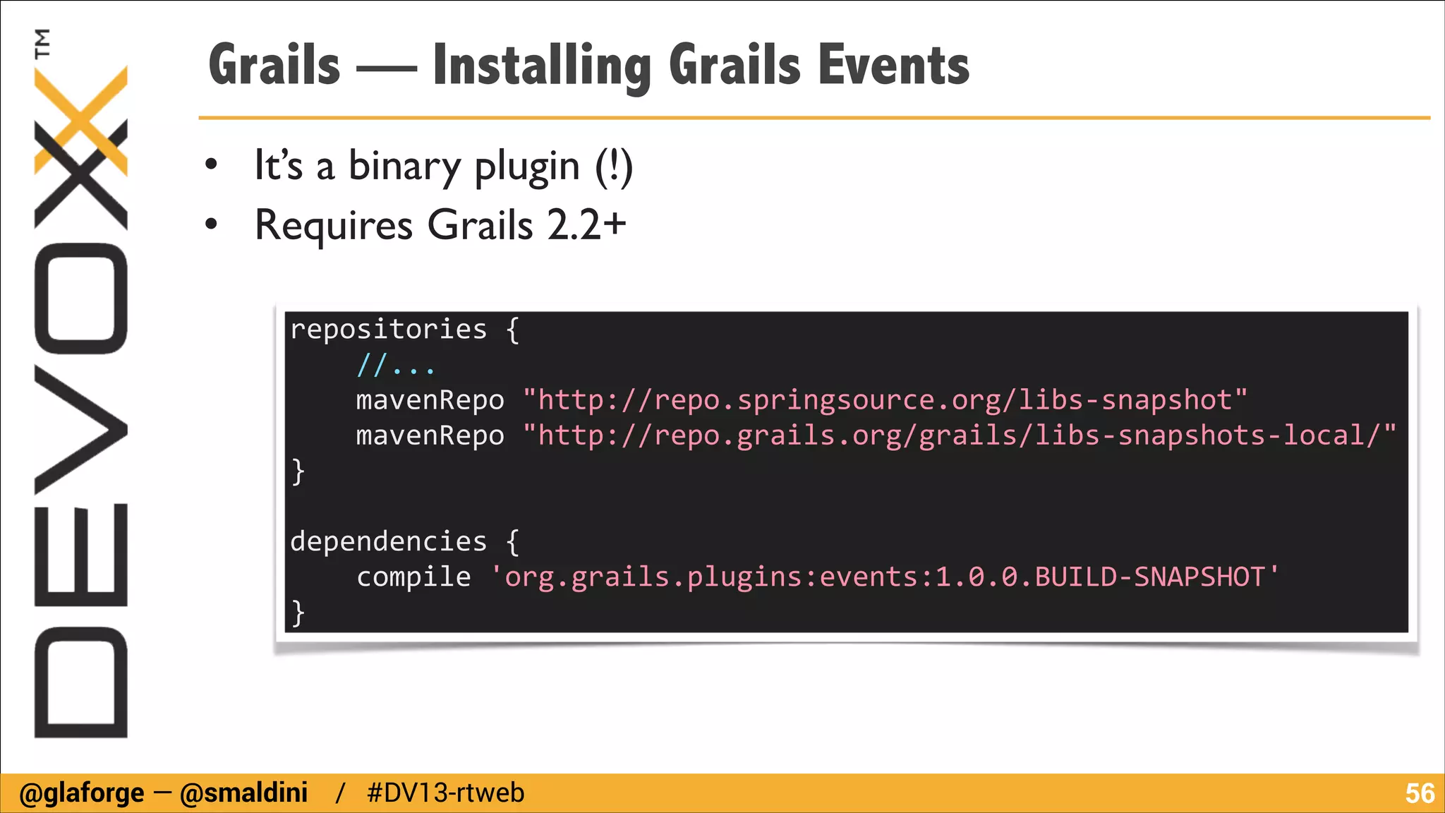 Grails — Installing Grails Events
• It’s a binary plugin (!)	

• Requires Grails 2.2+
repositories	
  {	
  
	
  	
  	
  	
  //...	
  	
  	
  	
  
	
  	
  	
  	
  mavenRepo	
  "http://repo.springsource.org/libs-­‐snapshot"	
  
	
  	
  	
  	
  mavenRepo	
  "http://repo.grails.org/grails/libs-­‐snapshots-­‐local/"	
  
}	
  
!

dependencies	
  {	
  
	
  	
  	
  	
  compile	
  'org.grails.plugins:events:1.0.0.BUILD-­‐SNAPSHOT'	
  
}	
  

@glaforge — @smaldini / #DV13-rtweb

!56

 