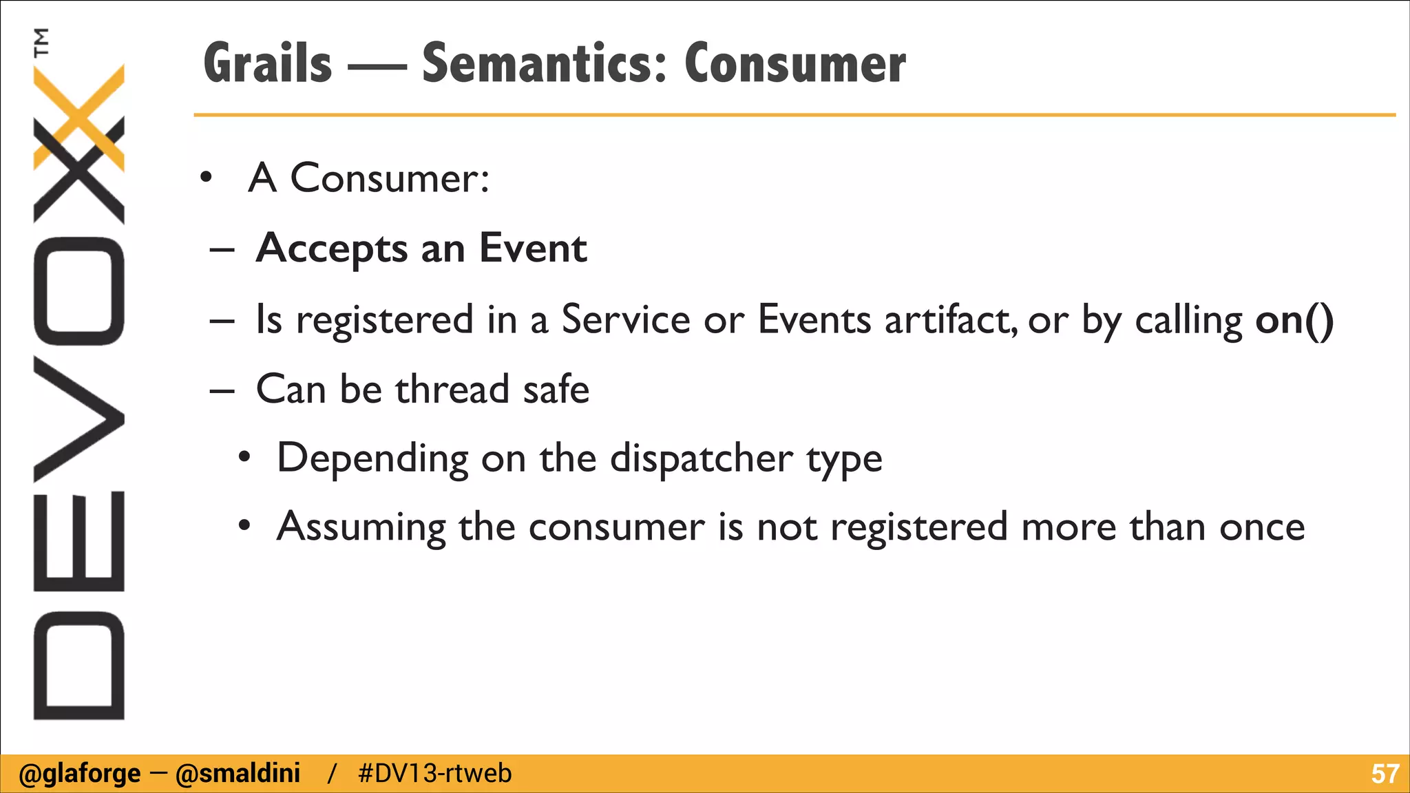 Grails — Semantics: Consumer
• A Consumer:	

– Accepts an Event	

– Is registered in a Service or Events artifact, or by calling on()	

– Can be thread safe 	

• Depending on the dispatcher type	

• Assuming the consumer is not registered more than once

@glaforge — @smaldini / #DV13-rtweb

!57

 