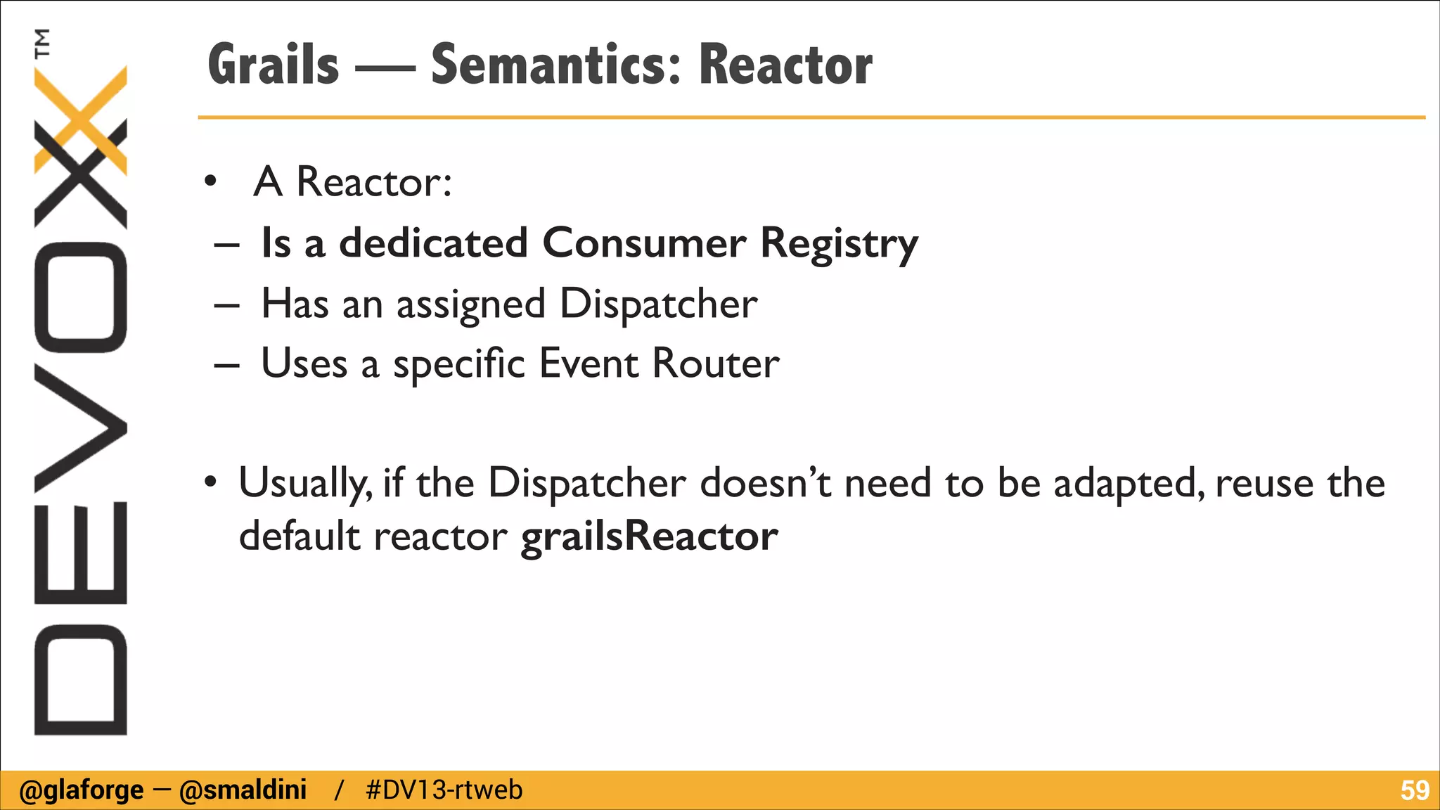 Grails — Semantics: Reactor
• A Reactor:	

– Is a dedicated Consumer Registry	

– Has an assigned Dispatcher	

– Uses a speciﬁc Event Router	

!

• Usually, if the Dispatcher doesn’t need to be adapted, reuse the
default reactor grailsReactor

@glaforge — @smaldini / #DV13-rtweb

!59

 