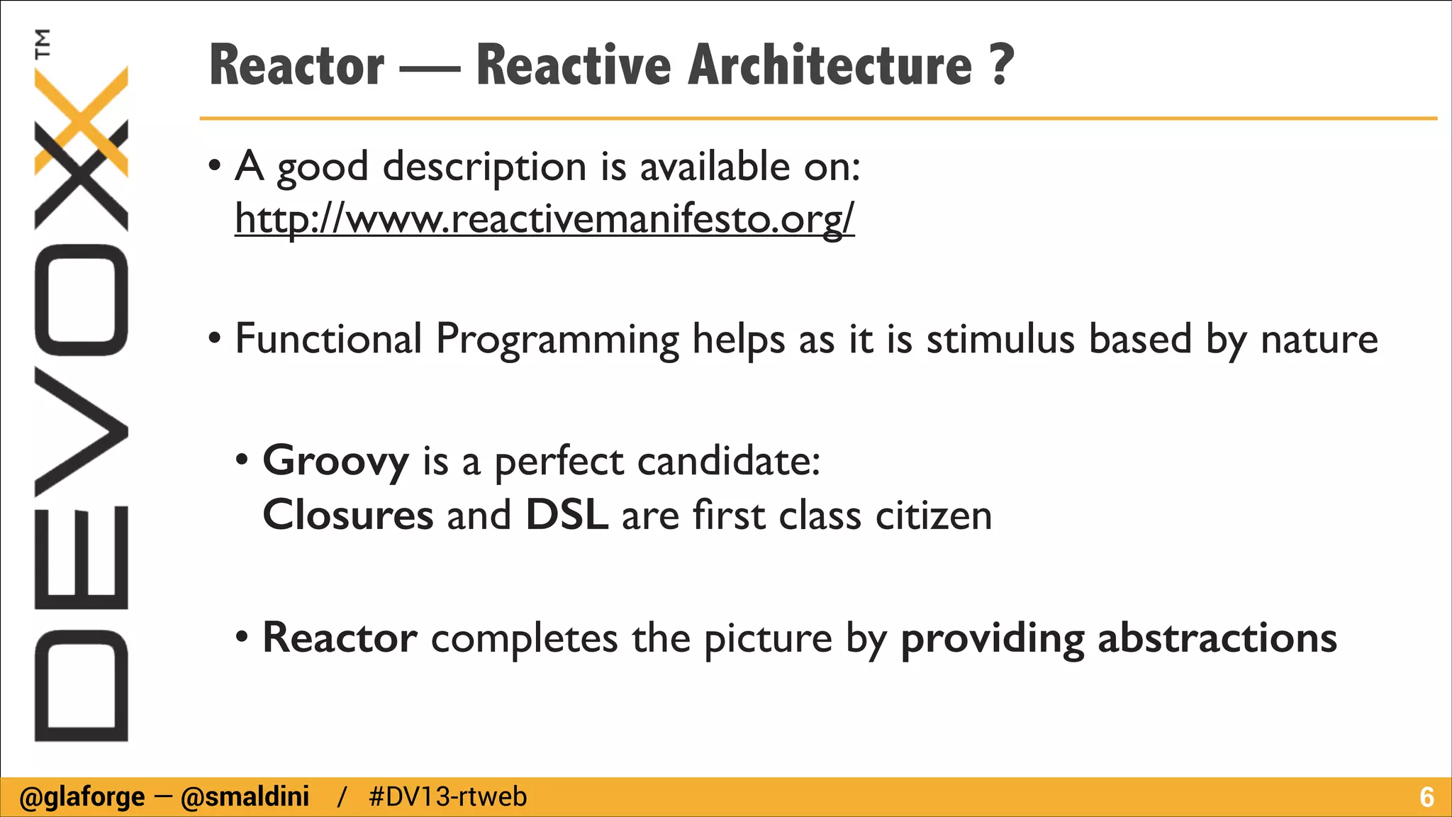 Reactor — Reactive Architecture ?
• A good description is available on:  
http://www.reactivemanifesto.org/	

!

• Functional Programming helps as it is stimulus based by nature	

!

• Groovy is a perfect candidate:  
Closures and DSL are ﬁrst class citizen	

!

• Reactor completes the picture by providing abstractions

@glaforge — @smaldini / #DV13-rtweb

!6

 