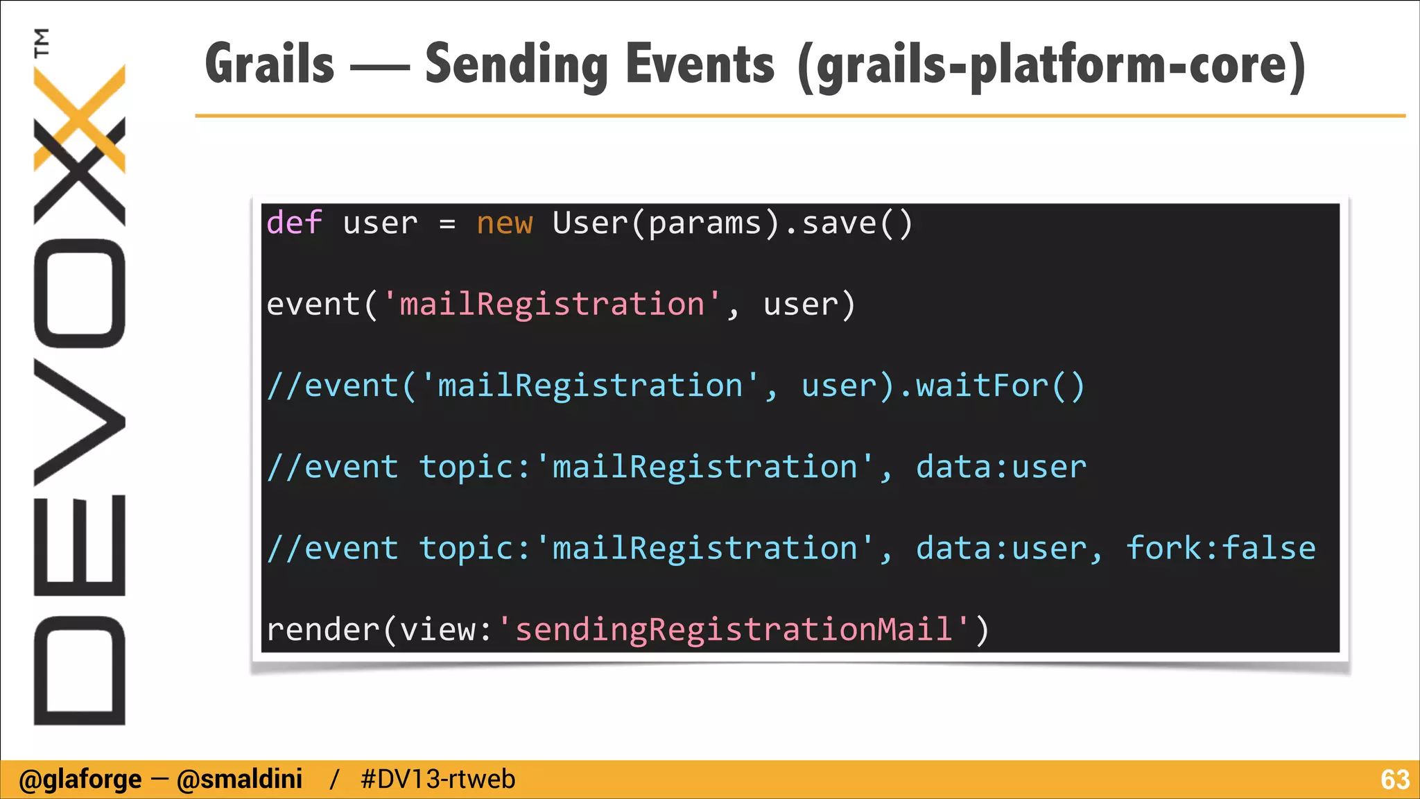 Grails — Sending Events (grails-platform-core)
def	
  user	
  =	
  new	
  User(params).save()	
  
!

event('mailRegistration',	
  user)	
  
	
  	
  
//event('mailRegistration',	
  user).waitFor()	
  
	
  	
  
//event	
  topic:'mailRegistration',	
  data:user	
  
	
  	
  
//event	
  topic:'mailRegistration',	
  data:user,	
  fork:false	
  
	
  	
  
render(view:'sendingRegistrationMail')

@glaforge — @smaldini / #DV13-rtweb

!63

 