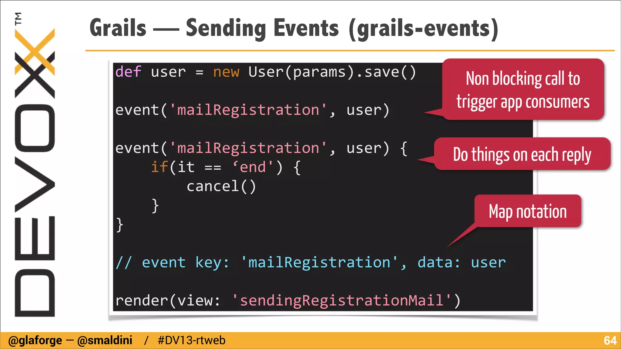 Grails — Sending Events (grails-events)
def	
  user	
  =	
  new	
  User(params).save()	
  
!

event('mailRegistration',	
  user)	
  
	
  	
  	
  	
  	
  	
  	
  
event('mailRegistration',	
  user)	
  {	
  
	
  	
  	
  	
  if(it	
  ==	
  ‘end')	
  {	
  
	
  	
  	
  	
  	
  	
  	
  	
  cancel()	
  
	
  	
  	
  	
  }	
  
}	
  	
  	
  

Non blocking call to
trigger app consumers

Do things on each reply
Map notation

!

//	
  event	
  key:	
  'mailRegistration',	
  data:	
  user	
  
!

render(view:	
  'sendingRegistrationMail')
@glaforge — @smaldini / #DV13-rtweb

!64

 