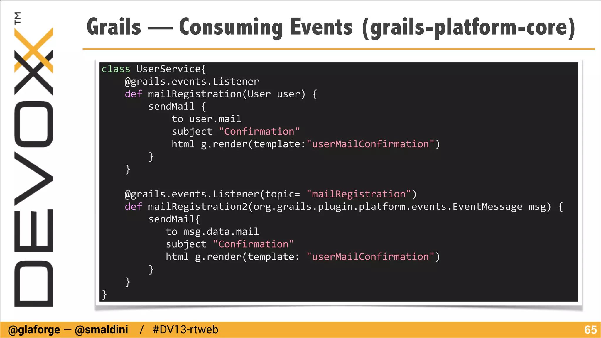 Grails — Consuming Events (grails-platform-core)
class	
  UserService{	
  
	
  	
  	
  	
  @grails.events.Listener	
  
	
  	
  	
  	
  def	
  mailRegistration(User	
  user)	
  {	
  
	
  	
  	
  	
  	
  	
  	
  	
  sendMail	
  {	
  
	
  	
  	
  	
  	
  	
  	
  	
  	
  	
  	
  	
  to	
  user.mail	
  
	
  	
  	
  	
  	
  	
  	
  	
  	
  	
  	
  	
  subject	
  "Confirmation"	
  
	
  	
  	
  	
  	
  	
  	
  	
  	
  	
  	
  	
  html	
  g.render(template:"userMailConfirmation")	
  
	
  	
  	
  	
  	
  	
  	
  	
  }	
  
	
  	
  	
  	
  }	
  
!

	
  	
  	
  	
  @grails.events.Listener(topic=	
  "mailRegistration")	
  
	
  	
  	
  	
  def	
  mailRegistration2(org.grails.plugin.platform.events.EventMessage	
  msg)	
  {	
  
	
  	
  	
  	
  	
  	
  	
  	
  sendMail{	
  
	
  	
  	
  	
  	
  	
  	
  	
  	
  	
  	
  to	
  msg.data.mail	
  
	
  	
  	
  	
  	
  	
  	
  	
  	
  	
  	
  subject	
  "Confirmation"	
  
	
  	
  	
  	
  	
  	
  	
  	
  	
  	
  	
  html	
  g.render(template:	
  "userMailConfirmation")	
  
	
  	
  	
  	
  	
  	
  	
  	
  }	
  
	
  	
  	
  	
  }	
  
}

@glaforge — @smaldini / #DV13-rtweb

!65

 
