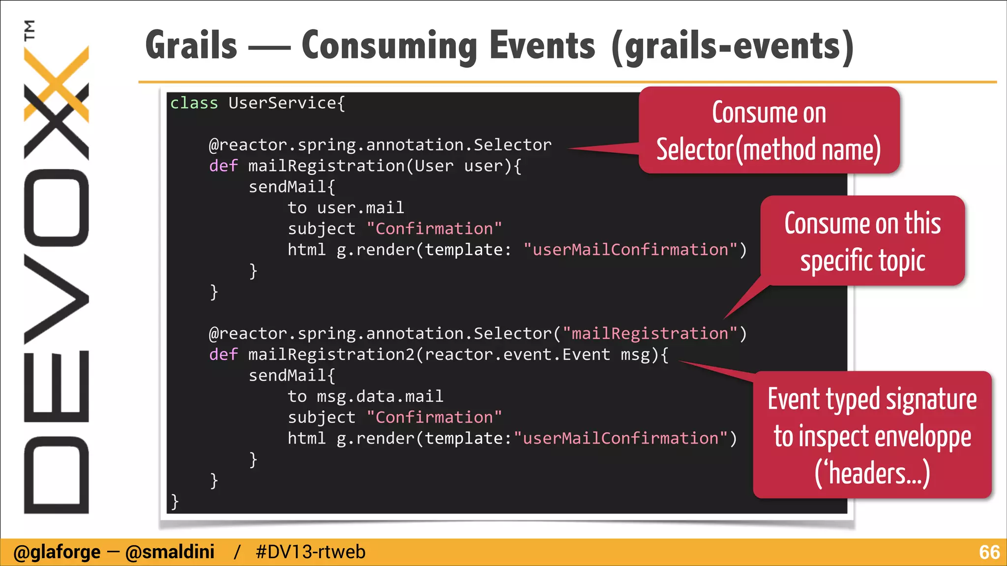 Grails — Consuming Events (grails-events)
Consume on
Selector(method name)

class	
  UserService{	
  
	
  	
  
	
  	
  	
  	
  @reactor.spring.annotation.Selector	
  
	
  	
  	
  	
  def	
  mailRegistration(User	
  user){	
  
	
  	
  	
  	
  	
  	
  	
  	
  sendMail{	
  
	
  	
  	
  	
  	
  	
  	
  	
  	
  	
  	
  	
  to	
  user.mail	
  
	
  	
  	
  	
  	
  	
  	
  	
  	
  	
  	
  	
  subject	
  "Confirmation"	
  
	
  	
  	
  	
  	
  	
  	
  	
  	
  	
  	
  	
  html	
  g.render(template:	
  "userMailConfirmation")	
  
	
  	
  	
  	
  	
  	
  	
  	
  }	
  
	
  	
  	
  	
  }	
  

Consume on this
specific topic

!

	
  	
  	
  	
  @reactor.spring.annotation.Selector("mailRegistration")	
  
	
  	
  	
  	
  def	
  mailRegistration2(reactor.event.Event	
  msg){	
  
	
  	
  	
  	
  	
  	
  	
  	
  sendMail{	
  
	
  	
  	
  	
  	
  	
  	
  	
  	
  	
  	
  	
  to	
  msg.data.mail	
  
	
  	
  	
  	
  	
  	
  	
  	
  	
  	
  	
  	
  subject	
  "Confirmation"	
  
	
  	
  	
  	
  	
  	
  	
  	
  	
  	
  	
  	
  html	
  g.render(template:"userMailConfirmation")	
  
	
  	
  	
  	
  	
  	
  	
  	
  }	
  
	
  	
  	
  	
  }	
  
}

@glaforge — @smaldini / #DV13-rtweb

Event typed signature
to inspect enveloppe
(‘headers…)
!66

 