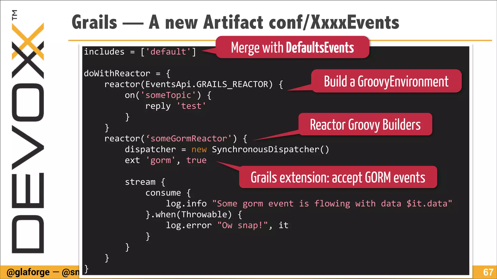 Grails — A new Artifact conf/XxxxEvents
includes	
  =	
  ['default']	
  

Merge with DefaultsEvents

!

doWithReactor	
  =	
  {	
  
	
  	
  	
  	
  reactor(EventsApi.GRAILS_REACTOR)	
  {	
  
	
  	
  	
  	
  	
  	
  	
  	
  on('someTopic')	
  {	
  
	
  	
  	
  	
  	
  	
  	
  	
  	
  	
  	
  	
  reply	
  'test'	
  	
  	
  	
  	
  	
  	
  	
  	
  	
  	
  	
  	
  
	
  	
  	
  	
  	
  	
  	
  	
  }	
  	
  	
  	
  	
  	
  	
  	
  	
  	
  	
  	
  	
  	
  	
  	
  	
  	
  	
  	
  	
  	
  	
  	
  	
  	
  	
  	
  	
  	
  	
  	
  	
  	
  	
  	
  	
  	
  	
  	
  	
  	
  	
  	
  	
  	
  	
  	
  
	
  	
  	
  	
  }	
  	
  	
  	
  	
  	
  	
  	
  	
  	
  	
  	
  	
  	
  	
  	
  	
  	
  	
  	
  	
  	
  	
  	
  	
  	
  	
  	
  	
  	
  	
  	
  	
  	
  	
  	
  	
  	
  	
  	
  	
  	
  	
  	
  	
  	
  	
  	
  	
  	
  	
  	
  	
  	
  	
  	
  	
  	
  	
  	
  	
  	
  	
  	
  
	
  	
  	
  	
  reactor(‘someGormReactor')	
  {	
  	
  	
  	
  	
  	
  	
  	
  	
  	
  	
  	
  	
  	
  	
  	
  	
  	
  	
  	
  	
  	
  	
  	
  	
  	
  	
  	
  	
  	
  	
  	
  	
  	
  	
  	
  	
  	
  	
  	
  	
  	
  	
  	
  	
  	
  
	
  	
  	
  	
  	
  	
  	
  	
  dispatcher	
  =	
  new	
  SynchronousDispatcher()	
  
	
  	
  	
  	
  	
  	
  	
  	
  ext	
  'gorm',	
  true	
  	
  	
  	
  	
  	
  	
  	
  	
  	
  	
  	
  	
  	
  	
  	
  	
  	
  	
  	
  	
  	
  	
  	
  	
  	
  	
  	
  	
  	
  	
  	
  	
  	
  	
  	
  	
  	
  	
  	
  	
  	
  	
  	
  	
  	
  	
  	
  	
  	
  	
  	
  	
  	
  	
  	
  	
  

Build a GroovyEnvironment

Reactor Groovy Builders

!

Grails extension: accept GORM events

	
  	
  	
  	
  	
  	
  	
  	
  stream	
  {	
  
	
  	
  	
  	
  	
  	
  	
  	
  	
  	
  	
  	
  consume	
  {	
  
	
  	
  	
  	
  	
  	
  	
  	
  	
  	
  	
  	
  	
  	
  	
  	
  log.info	
  "Some	
  gorm	
  event	
  is	
  flowing	
  with	
  data	
  $it.data"	
  
	
  	
  	
  	
  	
  	
  	
  	
  	
  	
  	
  	
  }.when(Throwable)	
  {	
  
	
  	
  	
  	
  	
  	
  	
  	
  	
  	
  	
  	
  	
  	
  	
  	
  log.error	
  "Ow	
  snap!",	
  it	
  
	
  	
  	
  	
  	
  	
  	
  	
  	
  	
  	
  	
  }	
  	
  	
  	
  	
  	
  	
  	
  	
  	
  	
  	
  	
  	
  	
  	
  	
  	
  	
  	
  	
  	
  	
  	
  	
  	
  	
  	
  	
  	
  	
  	
  	
  	
  	
  	
  	
  	
  	
  	
  	
  	
  	
  	
  	
  	
  	
  	
  	
  	
  	
  	
  	
  	
  	
  	
  	
  	
  	
  	
  	
  	
  	
  	
  	
  	
  	
  	
  
	
  	
  	
  	
  	
  	
  	
  	
  }	
  	
  	
  	
  	
  	
  	
  	
  	
  	
  	
  	
  	
  	
  	
  	
  	
  	
  	
  	
  	
  	
  	
  
	
  	
  	
  	
  }	
  	
  	
  	
  	
  	
  	
  	
  	
  	
  	
  	
  	
  	
  	
  	
  	
  	
  	
  	
  	
  	
  	
  	
  	
  	
  	
  	
  	
  	
  	
  	
  	
  	
  	
  	
  	
  	
  	
  	
  	
  	
  	
  	
  	
  	
  	
  	
  	
  	
  	
  	
  	
  	
  	
  	
  	
  	
  	
  	
  	
  	
  	
  	
  	
  	
  	
  	
  	
  	
  	
  	
  	
  	
  	
  	
  
}
@glaforge — @smaldini / #DV13-rtweb
!67

 