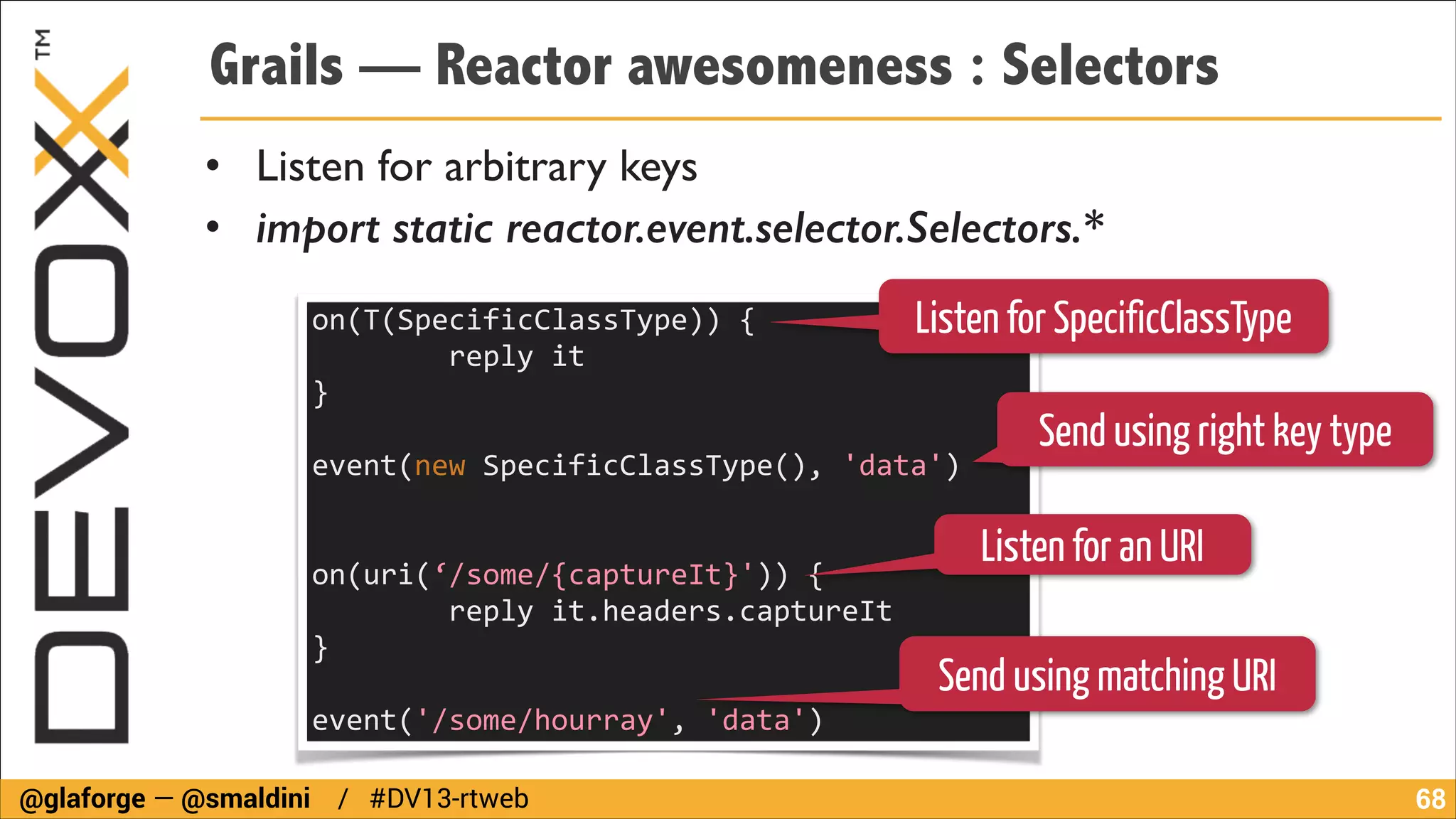 Grails — Reactor awesomeness : Selectors
• Listen for arbitrary keys	

• import static reactor.event.selector.Selectors.*
on(T(SpecificClassType))	
  {	
  
Listen for SpecificClassType
	
  	
  	
  	
  	
  	
  	
  	
  reply	
  it	
  	
  	
  	
  	
  	
  	
  	
  	
  	
  	
  	
  	
  	
  	
  	
  	
  
}	
  	
  	
  	
  	
  	
  	
  	
  	
  	
  	
  	
  	
  	
  	
  	
  	
  	
  	
  	
  	
  	
  	
  	
  	
  	
  	
  	
  	
  	
  	
  	
  	
  	
  	
  	
  	
  	
  	
  	
  	
  	
  	
  	
  	
  	
  	
  	
  
!

Send using right key type

event(new	
  SpecificClassType(),	
  'data')	
  	
  	
  	
  	
  	
  	
  	
  	
  	
  	
  	
  	
  	
  	
  	
  	
  	
  	
  	
  	
  	
  	
  	
  	
  	
  	
  	
  	
  
!
!

Listen for an URI

on(uri(‘/some/{captureIt}'))	
  {	
  	
  	
  	
  	
  	
  	
  	
  	
  	
  	
  	
  	
  	
  	
  	
  	
  	
  	
  	
  	
  	
  	
  	
  	
  	
  	
  	
  	
  	
  	
  	
  	
  	
  	
  	
  	
  
	
  	
  	
  	
  	
  	
  	
  	
  reply	
  it.headers.captureIt	
  
}	
  	
  	
  	
  	
  	
  	
  	
  	
  	
  	
  	
  	
  	
  	
  	
  	
  	
  	
  	
  	
  	
  	
  	
  	
  	
  	
  	
  	
  	
  	
  	
  	
  	
  	
  	
  	
  	
  	
  	
  	
  	
  	
  	
  	
  	
  	
  	
  	
  	
  	
  	
  	
  	
  	
  	
  	
  	
  	
  	
  	
  	
  	
  	
  	
  	
  
!

Send using matching URI

event('/some/hourray',	
  'data')	
  	
  	
  	
  
@glaforge — @smaldini / #DV13-rtweb

!68

 