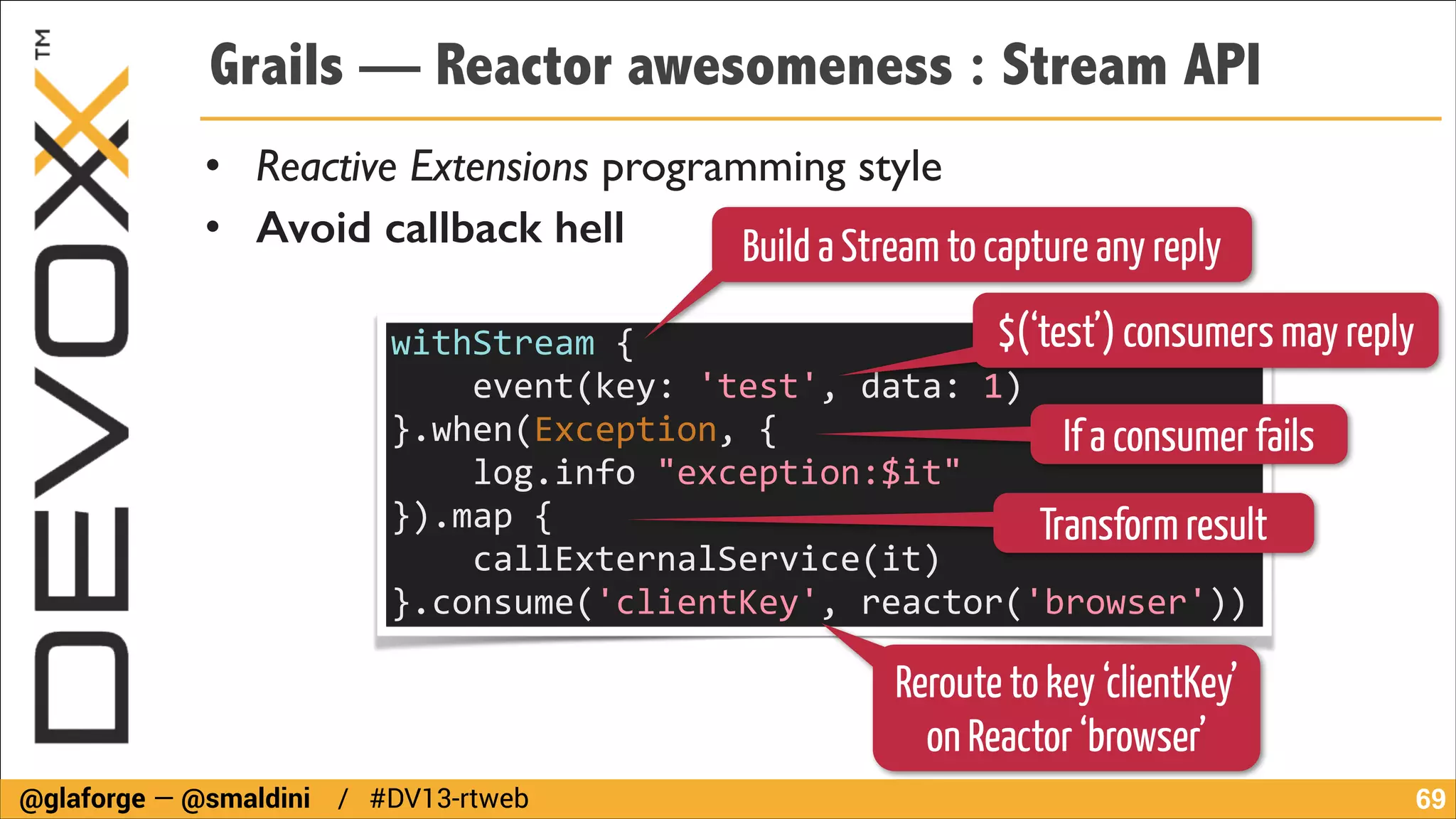 Grails — Reactor awesomeness : Stream API
• Reactive Extensions programming style	

• Avoid callback hell
Build a Stream to capture any reply
$(‘test’) consumers may reply
withStream	
  {	
  
	
  	
  	
  	
  event(key:	
  'test',	
  data:	
  1)	
  
}.when(Exception,	
  {	
  
If a consumer fails
	
  	
  	
  	
  log.info	
  "exception:$it"	
  
}).map	
  {	
  
Transform result
	
  	
  	
  	
  callExternalService(it)	
  
}.consume('clientKey',	
  reactor('browser'))
Reroute to key ‘clientKey’
on Reactor ‘browser’
@glaforge — @smaldini / #DV13-rtweb

!69

 