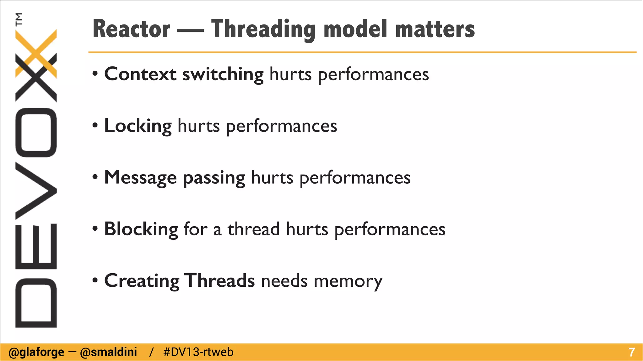Reactor — Threading model matters
• Context switching hurts performances	

• Locking hurts performances	

• Message passing hurts performances	

• Blocking for a thread hurts performances	

• Creating Threads needs memory

@glaforge — @smaldini / #DV13-rtweb

!7

 