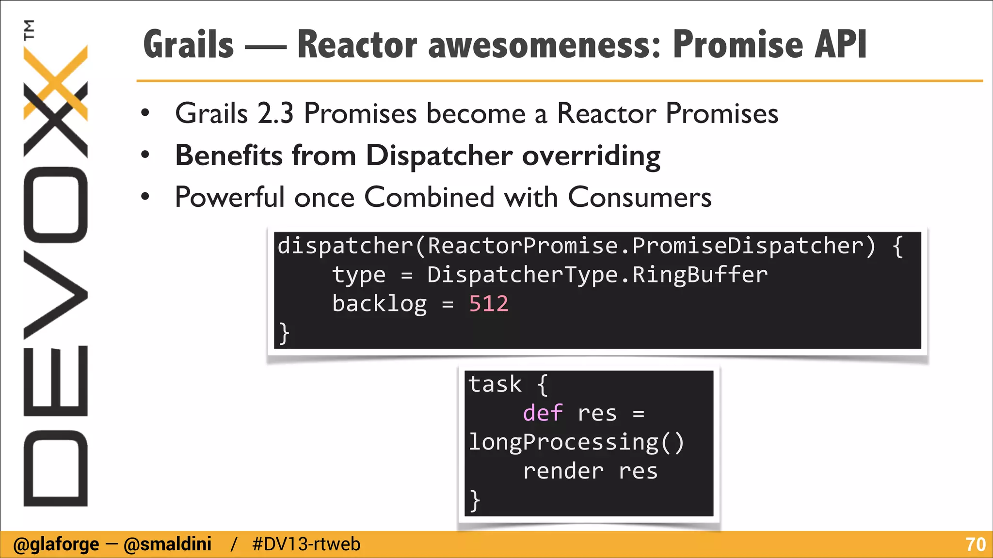 Grails — Reactor awesomeness: Promise API
• Grails 2.3 Promises become a Reactor Promises	

• Beneﬁts from Dispatcher overriding
• Powerful once Combined with Consumers
dispatcher(ReactorPromise.PromiseDispatcher)	
  {	
  
	
  	
  	
  	
  type	
  =	
  DispatcherType.RingBuffer	
  
	
  	
  	
  	
  backlog	
  =	
  512	
  
}
task	
  {	
  
	
  	
  	
  	
  def	
  res	
  =	
  
longProcessing()	
  
	
  	
  	
  	
  render	
  res	
  
}
@glaforge — @smaldini / #DV13-rtweb

!70

 