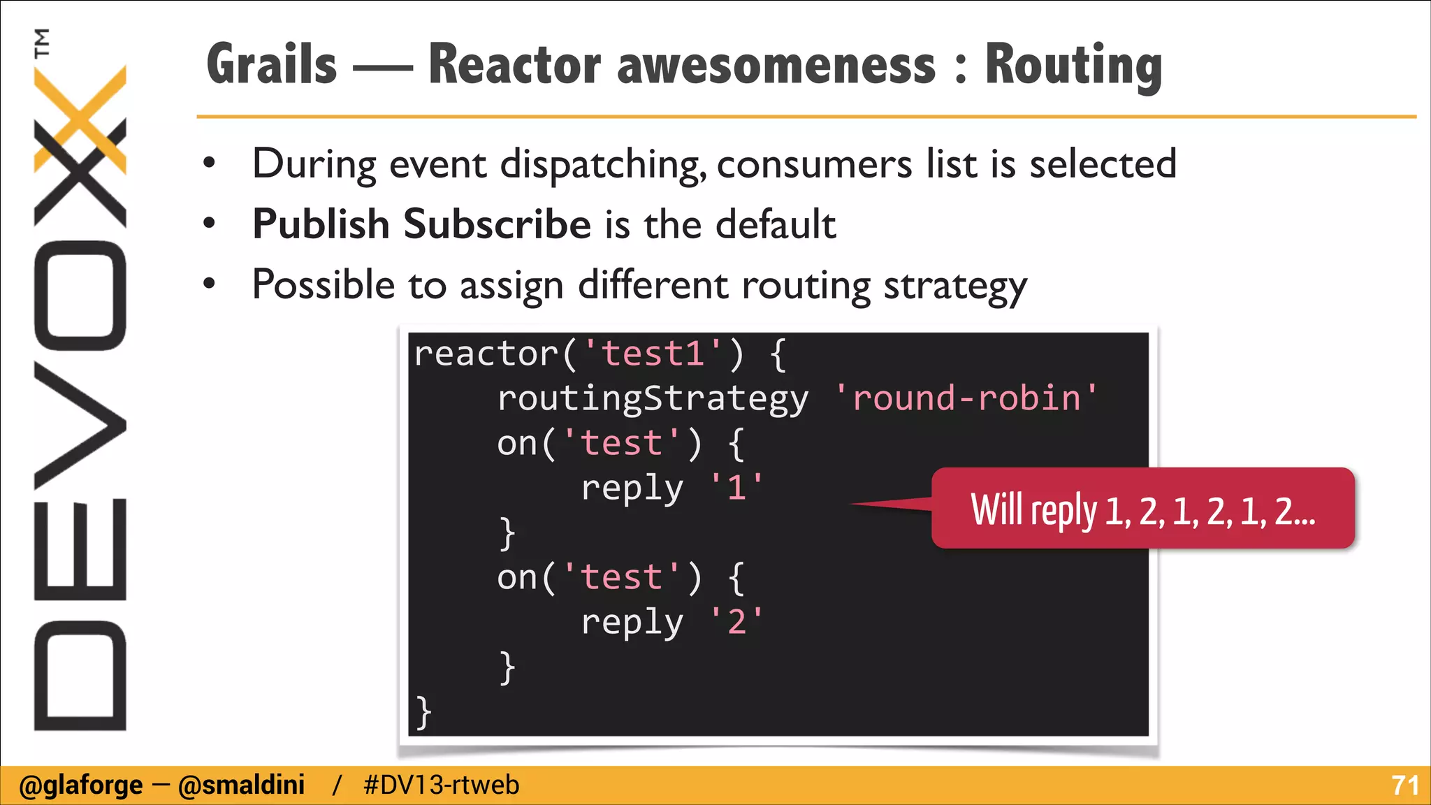 Grails — Reactor awesomeness : Routing
• During event dispatching, consumers list is selected	

• Publish Subscribe is the default	

• Possible to assign different routing strategy
reactor('test1')	
  {	
  
	
  	
  	
  	
  routingStrategy	
  'round-­‐robin'	
  
	
  	
  	
  	
  on('test')	
  {	
  
	
  	
  	
  	
  	
  	
  	
  	
  reply	
  '1'	
  
Will reply 1, 2, 1, 2, 1, 2…
	
  	
  	
  	
  }	
  	
  	
  	
  	
  	
  	
  	
  
	
  	
  	
  	
  on('test')	
  {	
  
	
  	
  	
  	
  	
  	
  	
  	
  reply	
  '2'	
  
	
  	
  	
  	
  }	
  	
  	
  	
  	
  	
  	
  	
  
}
@glaforge — @smaldini / #DV13-rtweb

!71

 