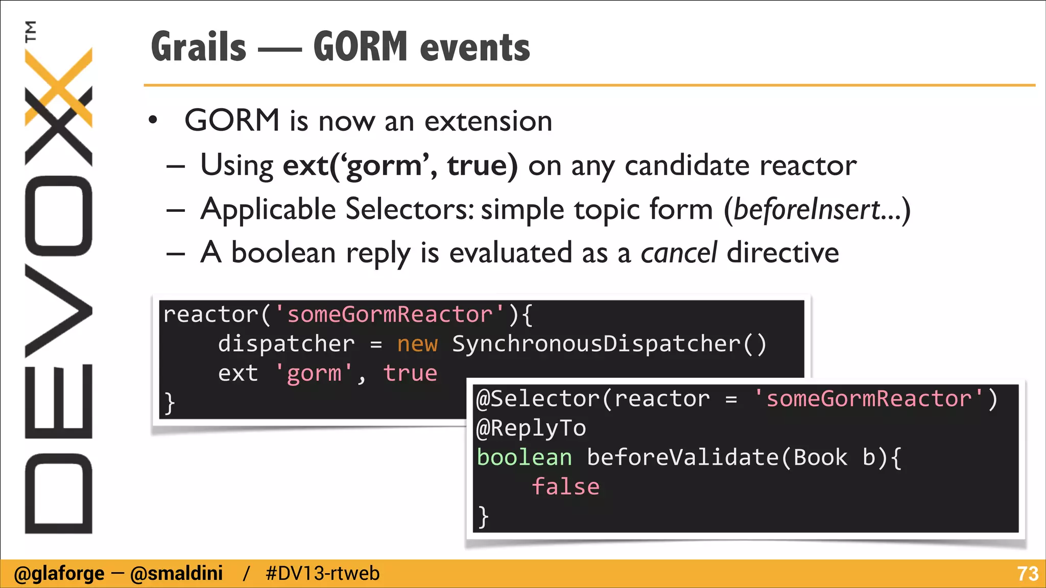 Grails — GORM events
• GORM is now an extension	

– Using ext(‘gorm’, true) on any candidate reactor	

– Applicable Selectors: simple topic form (beforeInsert...)	

– A boolean reply is evaluated as a cancel directive
reactor('someGormReactor'){	
  
	
  	
  	
  	
  dispatcher	
  =	
  new	
  SynchronousDispatcher()	
  
	
  	
  	
  	
  ext	
  'gorm',	
  true	
  
@Selector(reactor	
  =	
  'someGormReactor')	
  
}	
  	
  
@ReplyTo	
  
boolean	
  beforeValidate(Book	
  b){	
  
	
  	
  	
  	
  false	
  
}
@glaforge — @smaldini / #DV13-rtweb

!73

 