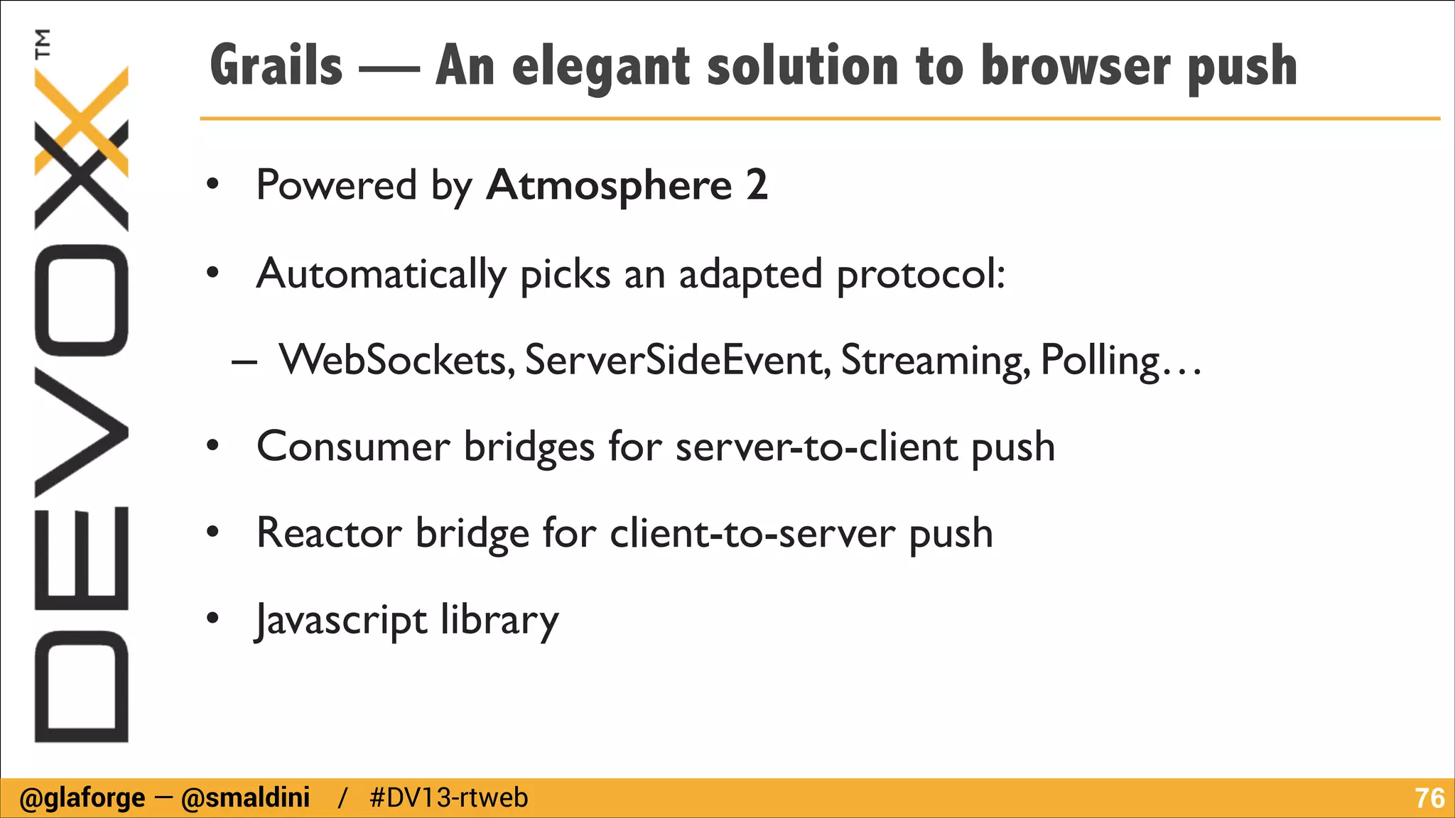 Grails — An elegant solution to browser push
• Powered by Atmosphere 2	

• Automatically picks an adapted protocol:	

– WebSockets, ServerSideEvent, Streaming, Polling…	

• Consumer bridges for server-to-client push	

• Reactor bridge for client-to-server push	

• Javascript library

@glaforge — @smaldini / #DV13-rtweb

!76

 