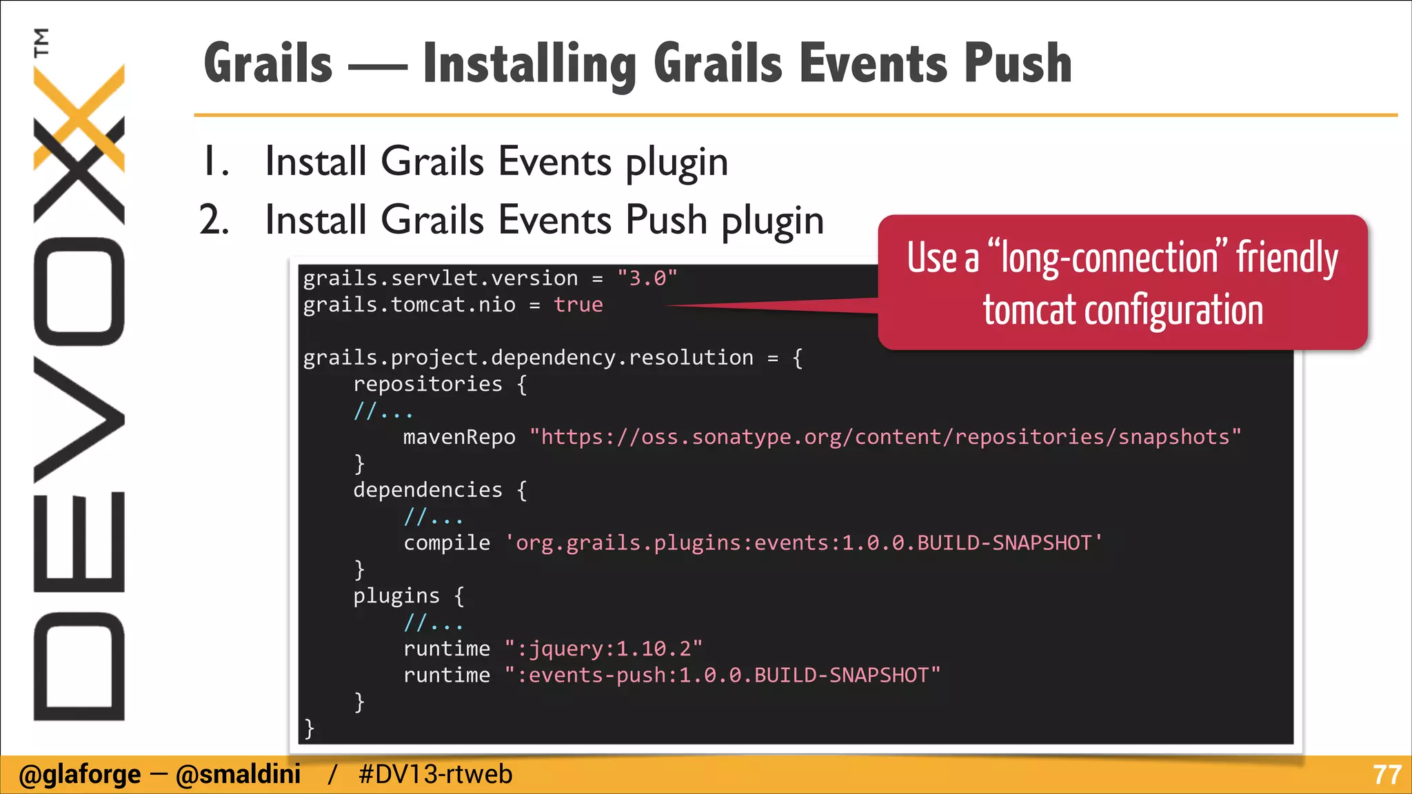 Grails — Installing Grails Events Push
1. Install Grails Events plugin	

2. Install Grails Events Push plugin
grails.servlet.version	
  =	
  "3.0"	
  
grails.tomcat.nio	
  =	
  true	
  
!

Use a “long-connection” friendly
tomcat configuration

grails.project.dependency.resolution	
  =	
  {	
  
	
  	
  	
  	
  repositories	
  {	
  
	
  	
  	
  	
  //...	
  
	
  	
  	
  	
  	
  	
  	
  	
  mavenRepo	
  "https://oss.sonatype.org/content/repositories/snapshots"	
  
	
  	
  	
  	
  }	
  	
  	
  	
  	
  	
  	
  	
  	
  	
  	
  	
  	
  	
  	
  	
  	
  	
  
	
  	
  	
  	
  dependencies	
  {	
  	
  	
  	
  	
  	
  	
  	
  	
  
	
  	
  	
  	
  	
  	
  	
  	
  //...	
  	
  	
  	
  	
  	
  	
  	
  	
  	
  	
  	
  	
  	
  	
  	
  	
  	
  
	
  	
  	
  	
  	
  	
  	
  	
  compile	
  'org.grails.plugins:events:1.0.0.BUILD-­‐SNAPSHOT'	
  
	
  	
  	
  	
  }	
  	
  	
  	
  	
  	
  	
  	
  	
  	
  	
  	
  	
  	
  	
  	
  	
  	
  	
  	
  	
  	
  	
  	
  	
  	
  	
  	
  	
  	
  	
  	
  	
  	
  	
  	
  	
  	
  	
  	
  	
  	
  
	
  	
  	
  	
  plugins	
  {	
  	
  	
  	
  	
  	
  	
  	
  	
  	
  	
  	
  	
  	
  	
  	
  	
  	
  	
  	
  	
  	
  	
  	
  	
  	
  	
  	
  	
  	
  	
  	
  	
  	
  	
  	
  	
  	
  
	
  	
  	
  	
  	
  	
  	
  	
  //...	
  	
  	
  	
  	
  	
  	
  	
  	
  	
  	
  	
  	
  	
  	
  	
  	
  	
  	
  	
  	
  	
  	
  	
  	
  	
  	
  	
  	
  	
  	
  	
  	
  	
  	
  	
  	
  	
  	
  	
  	
  	
  
	
  	
  	
  	
  	
  	
  	
  	
  runtime	
  ":jquery:1.10.2"	
  	
  	
  	
  	
  	
  	
  	
  	
  	
  	
  	
  	
  	
  	
  	
  	
  	
  	
  	
  	
  	
  	
  	
  	
  	
  	
  	
  	
  	
  	
  	
  	
  	
  	
  	
  	
  	
  	
  	
  	
  	
  	
  	
  	
  	
  	
  	
  	
  	
  	
  	
  	
  	
  	
  	
  	
  
	
  	
  	
  	
  	
  	
  	
  	
  runtime	
  ":events-­‐push:1.0.0.BUILD-­‐SNAPSHOT"	
  	
  	
  	
  	
  	
  	
  	
  	
  	
  	
  	
  	
  	
  	
  	
  	
  	
  	
  	
  
	
  	
  	
  	
  }	
  
}

@glaforge — @smaldini / #DV13-rtweb

!77

 