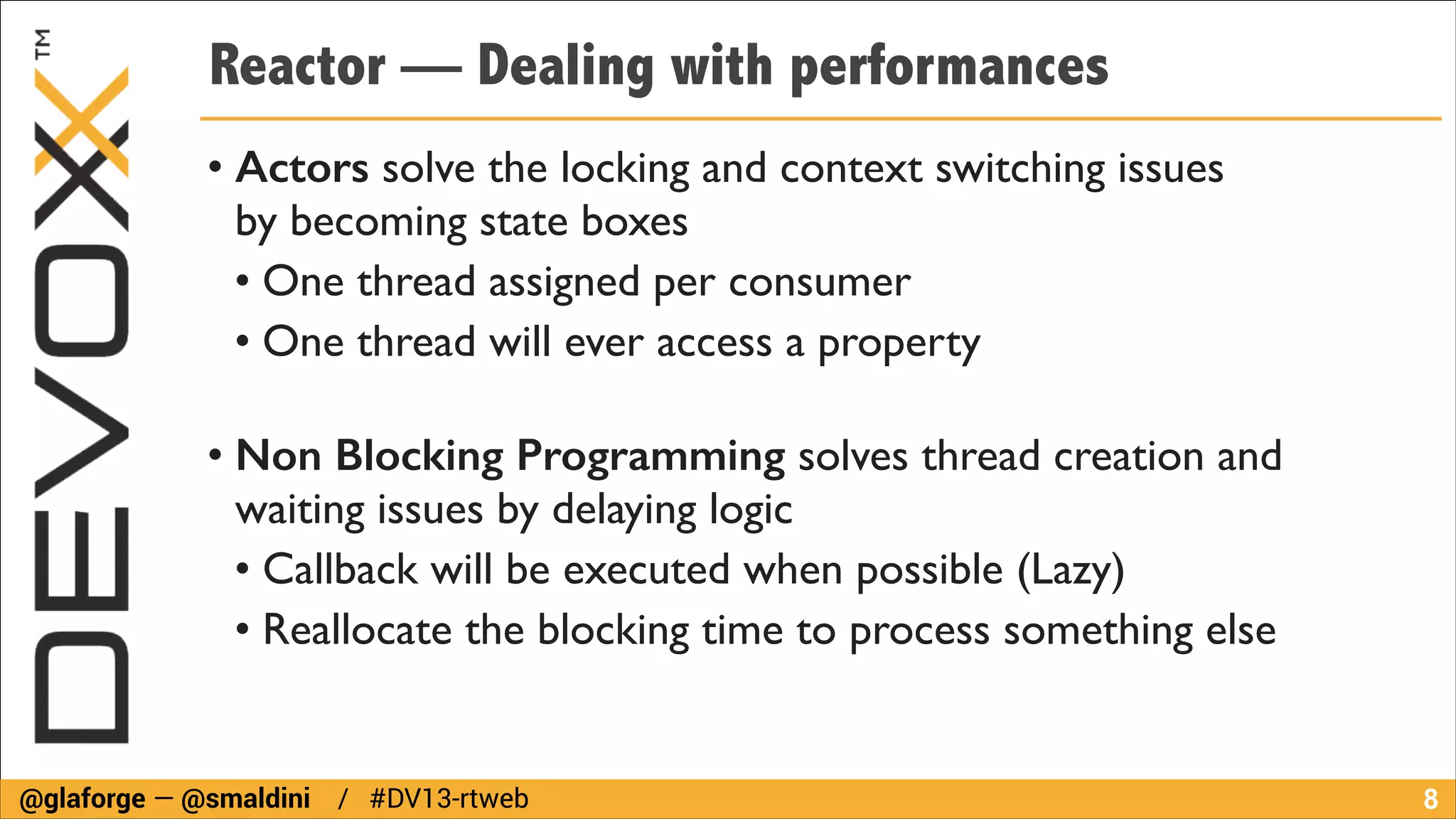 Reactor — Dealing with performances
• Actors solve the locking and context switching issues  
by becoming state boxes	

• One thread assigned per consumer	

• One thread will ever access a property 
• Non Blocking Programming solves thread creation and
waiting issues by delaying logic	

• Callback will be executed when possible (Lazy)	

• Reallocate the blocking time to process something else

@glaforge — @smaldini / #DV13-rtweb

!8

 