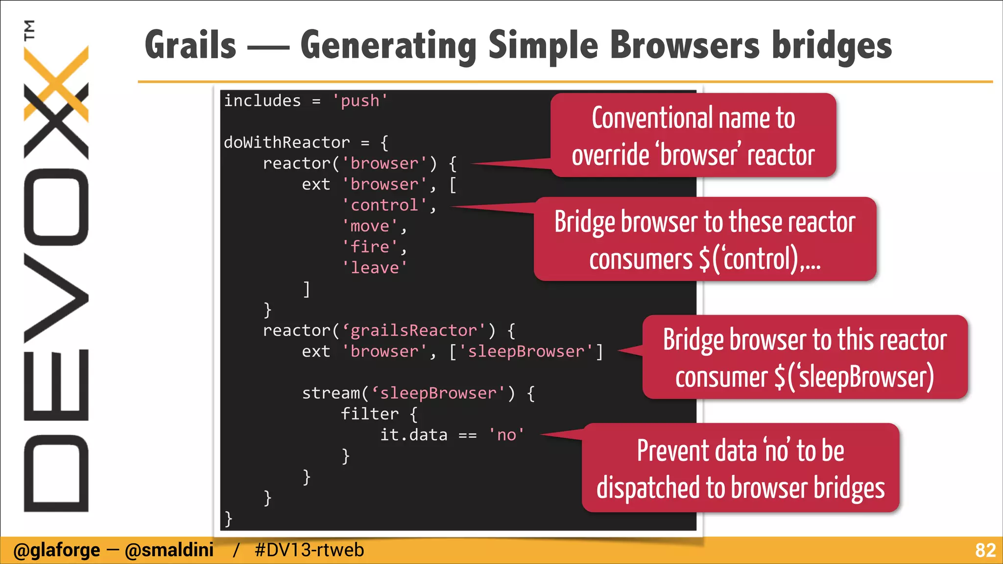 Grails — Generating Simple Browsers bridges
includes	
  =	
  'push'	
  
!

Conventional name to
override ‘browser’ reactor

doWithReactor	
  =	
  {	
  
	
  	
  	
  	
  reactor('browser')	
  {	
  
	
  	
  	
  	
  	
  	
  	
  	
  ext	
  'browser',	
  [	
  
	
  	
  	
  	
  	
  	
  	
  	
  	
  	
  	
  	
  'control',	
  
	
  	
  	
  	
  	
  	
  	
  	
  	
  	
  	
  	
  'move',	
  
	
  	
  	
  	
  	
  	
  	
  	
  	
  	
  	
  	
  'fire',	
  
	
  	
  	
  	
  	
  	
  	
  	
  	
  	
  	
  	
  'leave'	
  
	
  	
  	
  	
  	
  	
  	
  	
  ]	
  
	
  	
  	
  	
  }	
  
	
  	
  	
  	
  reactor(‘grailsReactor')	
  {	
  
	
  	
  	
  	
  	
  	
  	
  	
  ext	
  'browser',	
  ['sleepBrowser']	
  

Bridge browser to these reactor
consumers $(‘control),…

!

	
  	
  	
  	
  	
  	
  	
  	
  stream(‘sleepBrowser')	
  {	
  
	
  	
  	
  	
  	
  	
  	
  	
  	
  	
  	
  	
  filter	
  {	
   	
  
	
  	
  	
  	
  	
  	
  	
  	
  	
  	
  	
  	
  	
  	
  	
  	
  it.data	
  ==	
  'no'	
  
	
  	
  	
  	
  	
  	
  	
  	
  	
  	
  	
  	
  }	
  
	
  	
  	
  	
  	
  	
  	
  	
  }	
  
	
  	
  	
  	
  }	
  
}

@glaforge — @smaldini / #DV13-rtweb

Bridge browser to this reactor
consumer $(‘sleepBrowser)

Prevent data ‘no’ to be
dispatched to browser bridges
!82

 