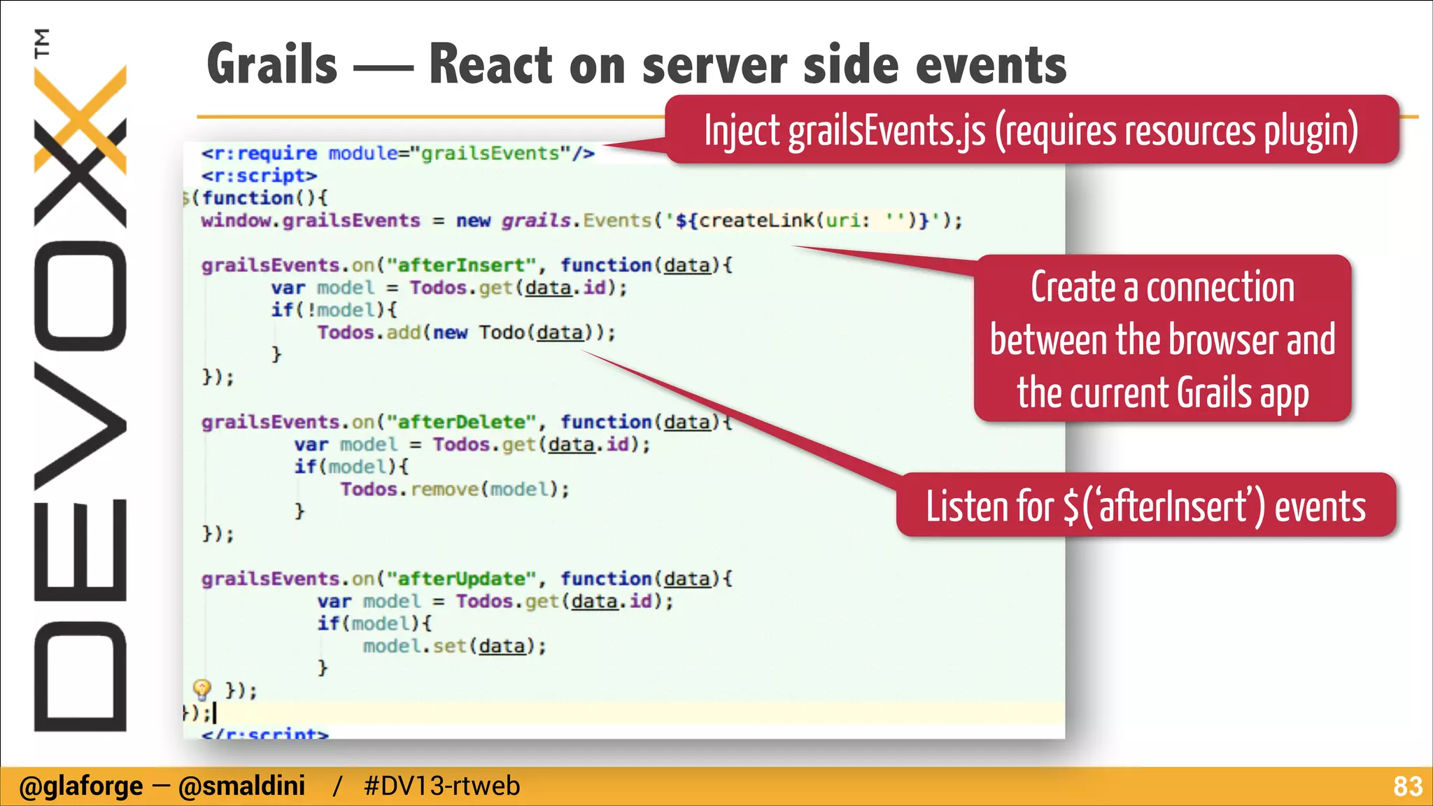 Grails — React on server side events
Inject grailsEvents.js (requires resources plugin)
Create a connection
between the browser and
the current Grails app
Listen for $(‘afterInsert’) events

@glaforge — @smaldini / #DV13-rtweb

!83

 