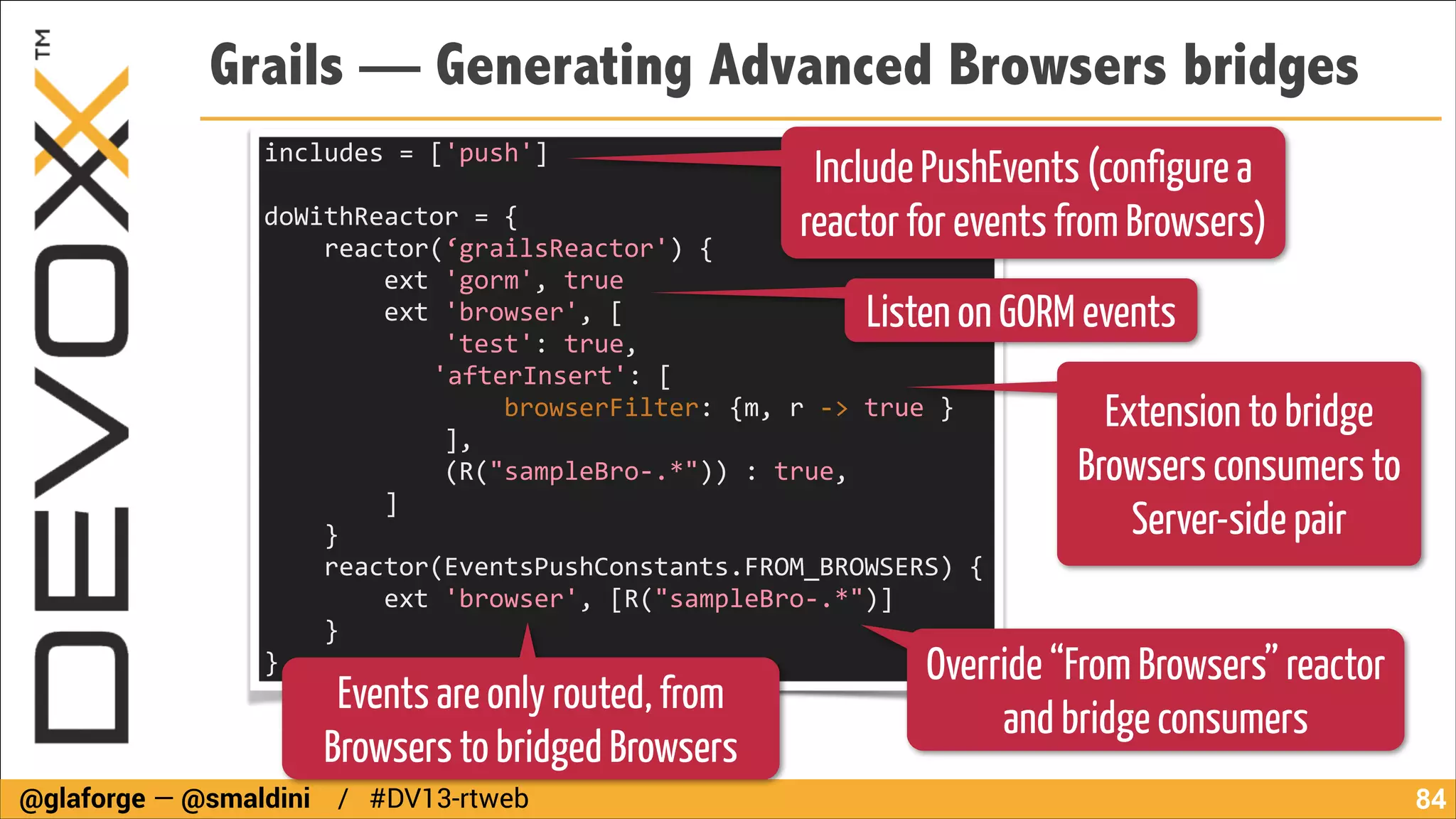Grails — Generating Advanced Browsers bridges
includes	
  =	
  ['push']	
  
!

Include PushEvents (configure a
reactor for events from Browsers)

doWithReactor	
  =	
  {	
  
	
  	
  	
  	
  reactor(‘grailsReactor')	
  {	
  
	
  	
  	
  	
  	
  	
  	
  	
  ext	
  'gorm',	
  true	
  	
  	
  	
  	
  	
  
	
  	
  	
  	
  	
  	
  	
  	
  ext	
  'browser',	
  [	
  	
  	
  	
  	
  	
  	
  	
  	
  	
  	
  	
  	
  	
  	
  	
  	
  	
  	
  	
  	
  	
  	
  	
  	
  	
  	
  	
  	
  	
  	
  	
  	
  	
  	
  	
  	
  	
  	
  	
  	
  	
  	
  	
  	
  	
  	
  	
  	
  	
  	
  	
  	
  	
  	
  	
  
	
  	
  	
  	
  	
  	
  	
  	
  	
  	
  	
  	
  'test':	
  true,	
  
	
   	
   	
   	
  	
  	
  	
  	
  	
  	
  'afterInsert':	
  [	
  
	
   	
   	
  
	
  	
  	
  	
  	
  	
  	
  	
  	
  	
  	
  	
  	
  	
  	
  	
  browserFilter:	
  {m,	
  r	
  -­‐>	
  true	
  }	
  	
  	
  	
  	
  	
  	
  	
  	
  	
  	
  	
  	
  	
  	
  	
  	
  	
  	
  	
  	
  	
  	
  	
  	
  	
  	
  	
  	
  	
  	
  	
  	
  	
  
	
  	
  	
  	
  	
  	
  	
  	
  	
  	
  	
  	
  ],	
  	
  	
  	
  	
  	
  	
  	
  	
  	
  	
  	
  	
  	
  	
  	
  	
  	
  	
  	
  	
  	
  	
  	
  	
  	
  	
  	
  	
  	
  	
  	
  	
  	
  	
  	
  	
  	
  	
  	
  	
  	
  	
  	
  	
  	
  	
  	
  	
  	
  	
  	
  	
  	
  	
  	
  	
  	
  	
  	
  	
  	
  	
  	
  	
  	
  
	
  	
  	
  	
  	
  	
  	
  	
  	
  	
  	
  	
  (R("sampleBro-­‐.*"))	
  :	
  true,	
  
	
  	
  	
  	
  	
  	
  	
  	
  ]	
  	
  	
  	
  	
  	
  	
  	
  	
  	
  	
  	
  	
  	
  	
  	
  	
  	
  	
  	
  	
  	
  	
  	
  	
  	
  	
  	
  	
  	
  	
  	
  	
  	
  	
  	
  	
  	
  	
  	
  	
  	
  	
  	
  	
  	
  	
  	
  	
  	
  	
  	
  	
  	
  	
  	
  	
  	
  	
  	
  	
  	
  	
  	
  	
  	
  	
  	
  	
  	
  	
  
	
  	
  	
  	
  }	
  	
  	
  	
  	
  	
  	
  	
  	
  	
  	
  	
  	
  	
  	
  	
  	
  	
  	
  	
  	
  	
  	
  	
  	
  	
  	
  	
  	
  	
  	
  	
  	
  	
  	
  	
  	
  	
  	
  	
  	
  	
  	
  	
  	
  	
  	
  	
  	
  	
  	
  	
  	
  	
  	
  	
  	
  	
  	
  	
  	
  	
  	
  	
  	
  	
  	
  	
  	
  	
  	
  	
  	
  	
  	
  
	
  	
  	
  	
  reactor(EventsPushConstants.FROM_BROWSERS)	
  {	
  
	
  	
  	
  	
  	
  	
  	
  	
  ext	
  'browser',	
  [R("sampleBro-­‐.*")]	
  	
  	
  	
  	
  	
  	
  	
  	
  	
  	
  	
  	
  	
  	
  	
  	
  	
  	
  	
  	
  	
  	
  	
  	
  	
  	
  	
  	
  	
  	
  	
  	
  	
  	
  	
  	
  	
  
	
  	
  	
  	
  }	
  	
  	
  	
  	
  	
  	
  	
  	
  	
  	
  	
  	
  	
  	
  	
  	
  	
  	
  	
  	
  	
  	
  	
  	
  	
  	
  	
  	
  	
  	
  	
  	
  	
  	
  	
  	
  	
  	
  	
  	
  	
  	
  	
  	
  	
  	
  	
  	
  	
  	
  	
  	
  	
  
}	
  

Listen on GORM events

Extension to bridge
Browsers consumers to
Server-side pair

Events are only routed, from
Browsers to bridged Browsers

@glaforge — @smaldini / #DV13-rtweb

Override “From Browsers” reactor
and bridge consumers

!84

 