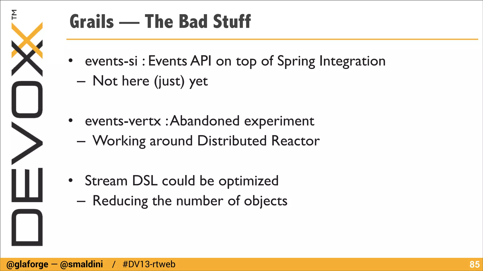 Grails — The Bad Stuff
• events-si : Events API on top of Spring Integration	

– Not here (just) yet	

!

• events-vertx : Abandoned experiment	

– Working around Distributed Reactor	

!

• Stream DSL could be optimized	

– Reducing the number of objects

@glaforge — @smaldini / #DV13-rtweb

!85

 