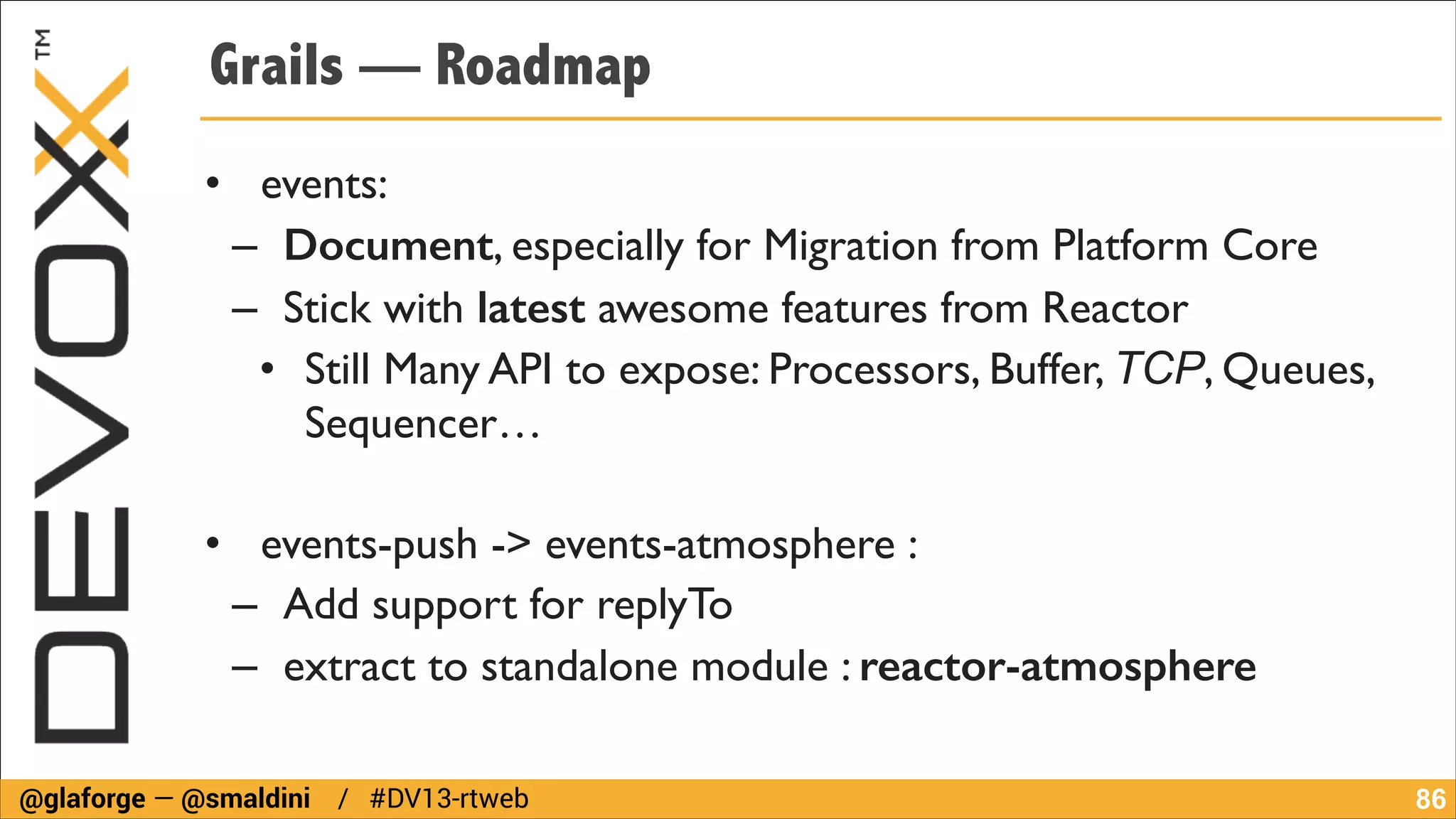 Grails — Roadmap
• events: 	

– Document, especially for Migration from Platform Core	

– Stick with latest awesome features from Reactor	

• Still Many API to expose: Processors, Buffer, TCP, Queues,
Sequencer…	

!

• events-push -> events-atmosphere : 	

– Add support for replyTo	

– extract to standalone module : reactor-atmosphere
@glaforge — @smaldini / #DV13-rtweb

!86

 